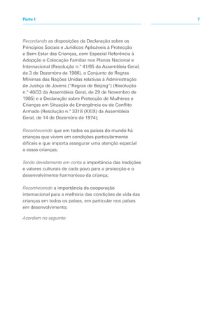 Recordando as disposições da Declaração sobre os
Princípios Sociais e Jurídicos Aplicáveis à Protecção
e Bem-Estar das Crianças, com Especial Referência à
Adopção e Colocação Familiar nos Planos Nacional e
Internacional (Resolução n.º 41/85 da Assembleia Geral,
de 3 de Dezembro de 1986), o Conjunto de Regras
Mínimas das Nações Unidas relativas à Administração
de Justiça de Jovens (“Regras de Beijing”) (Resolução
n.º 40/33 da Assembleia Geral, de 29 de Novembro de
1985) e a Declaração sobre Protecção de Mulheres e
Crianças em Situação de Emergência ou de Conflito
Armado (Resolução n.º 3318 (XXIX) da Assembleia
Geral, de 14 de Dezembro de 1974);
Reconhecendo que em todos os países do mundo há
crianças que vivem em condições particularmente
difíceis e que importa assegurar uma atenção especial
a essas crianças;
Tendo devidamente em conta a importância das tradições
e valores culturais de cada povo para a protecção e o
desenvolvimento harmonioso da criança;
Reconhecendo a importância da cooperação
internacional para a melhoria das condições de vida das
crianças em todos os países, em particular nos países
em desenvolvimento;
Acordam no seguinte:
7Parte I
 