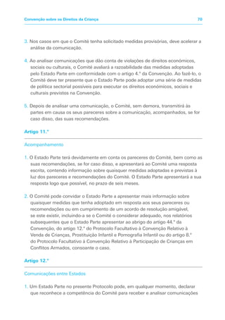 3. Nos casos em que o Comité tenha solicitado medidas provisórias, deve acelerar a
análise da comunicação.
4. Ao analisar comunicações que dão conta de violações de direitos económicos,
sociais ou culturais, o Comité avaliará a razoabilidade das medidas adoptadas
pelo Estado Parte em conformidade com o artigo 4.º da Convenção. Ao fazê-lo, o
Comité deve ter presente que o Estado Parte pode adoptar uma série de medidas
de política sectorial possíveis para executar os direitos económicos, sociais e
culturais previstos na Convenção.
5. Depois de analisar uma comunicação, o Comité, sem demora, transmitirá às
partes em causa os seus pareceres sobre a comunicação, acompanhados, se for
caso disso, das suas recomendações.
Artigo 11.º
Acompanhamento
1. O Estado Parte terá devidamente em conta os pareceres do Comité, bem como as
suas recomendações, se for caso disso, e apresentará ao Comité uma resposta
escrita, contendo informação sobre quaisquer medidas adoptadas e previstas à
luz dos pareceres e recomendações do Comité. O Estado Parte apresentará a sua
resposta logo que possível, no prazo de seis meses.
2. O Comité pode convidar o Estado Parte a apresentar mais informação sobre
quaisquer medidas que tenha adoptado em resposta aos seus pareceres ou
recomendações ou em cumprimento de um acordo de resolução amigável,
se este existir, incluindo-a se o Comité o considerar adequado, nos relatórios
subsequentes que o Estado Parte apresentar ao abrigo do artigo 44.º da
Convenção, do artigo 12.º do Protocolo Facultativo à Convenção Relativo à
Venda de Crianças, Prostituição Infantil e Pornografia Infantil ou do artigo 8.º
do Protocolo Facultativo à Convenção Relativo à Participação de Crianças em
Conflitos Armados, consoante o caso.
Artigo 12.º
Comunicações entre Estados
1. Um Estado Parte no presente Protocolo pode, em qualquer momento, declarar
que reconhece a competência do Comité para receber e analisar comunicações
70Convenção sobre os Direitos da Criança
 