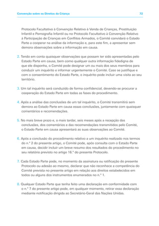 Protocolo Facultativo à Convenção Relativo à Venda de Crianças, Prostituição
Infantil e Pornografia Infantil ou no Protocolo Facultativo à Convenção Relativo
à Participação de Crianças em Conflitos Armados, o Comité convidará o Estado
Parte a cooperar na análise da informação e, para este fim, a apresentar sem
demora observações sobre a informação em causa.
2. Tendo em conta quaisquer observações que possam ter sido apresentadas pelo
Estado Parte em causa, bem como qualquer outra informação fidedigna de
que ele disponha, o Comité pode designar um ou mais dos seus membros para
conduzir um inquérito e informar urgentemente o Comité. Caso se justifique e
com o consentimento do Estado Parte, o inquérito pode incluir uma visita ao seu
território.
3. Um tal inquérito será conduzido de forma confidencial, devendo-se procurar a
cooperação do Estado Parte em todas as fases do procedimento.
4. Após a análise das conclusões de um tal inquérito, o Comité transmitirá sem
demora ao Estado Parte em causa essas conclusões, juntamente com quaisquer
comentários e recomendações.
5. No mais breve prazo e, o mais tardar, seis meses após a recepção das
conclusões, dos comentários e das recomendações transmitidos pelo Comité,
o Estado Parte em causa apresentará as suas observações ao Comité.
6. Após a conclusão do procedimento relativo a um inquérito realizado nos termos
do n.º 2 do presente artigo, o Comité pode, após consulta com o Estado Parte
em causa, decidir incluir um breve resumo dos resultados do procedimento no
seu relatório previsto no artigo 16.º do presente Protocolo.
7. Cada Estado Parte pode, no momento da assinatura ou ratificação do presente
Protocolo ou adesão ao mesmo, declarar que não reconhece a competência do
Comité prevista no presente artigo em relação aos direitos estabelecidos em
todos ou alguns dos instrumentos enumerados no n.º 1.
8. Qualquer Estado Parte que tenha feito uma declaração em conformidade com
o n.º 7 do presente artigo pode, em qualquer momento, retirar essa declaração
mediante notificação dirigida ao Secretário-Geral das Nações Unidas.
72Convenção sobre os Direitos da Criança
 