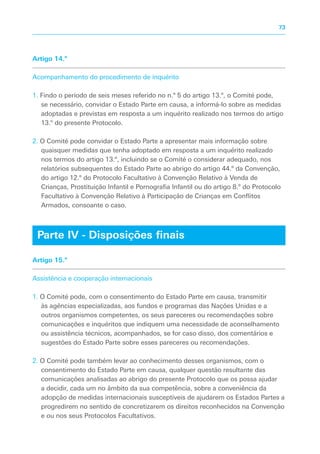 Artigo 14.º
Acompanhamento do procedimento de inquérito
1. Findo o período de seis meses referido no n.º 5 do artigo 13.º, o Comité pode,
se necessário, convidar o Estado Parte em causa, a informá-lo sobre as medidas
adoptadas e previstas em resposta a um inquérito realizado nos termos do artigo
13.º do presente Protocolo.
2. O Comité pode convidar o Estado Parte a apresentar mais informação sobre
quaisquer medidas que tenha adoptado em resposta a um inquérito realizado
nos termos do artigo 13.º, incluindo se o Comité o considerar adequado, nos
relatórios subsequentes do Estado Parte ao abrigo do artigo 44.º da Convenção,
do artigo 12.º do Protocolo Facultativo à Convenção Relativo à Venda de
Crianças, Prostituição Infantil e Pornografia Infantil ou do artigo 8.º do Protocolo
Facultativo à Convenção Relativo à Participação de Crianças em Conflitos
Armados, consoante o caso.
Artigo 15.º
Assistência e cooperação internacionais
1. O Comité pode, com o consentimento do Estado Parte em causa, transmitir
às agências especializadas, aos fundos e programas das Nações Unidas e a
outros organismos competentes, os seus pareceres ou recomendações sobre
comunicações e inquéritos que indiquem uma necessidade de aconselhamento
ou assistência técnicos, acompanhados, se for caso disso, dos comentários e
sugestões do Estado Parte sobre esses pareceres ou recomendações.
2. O Comité pode também levar ao conhecimento desses organismos, com o
consentimento do Estado Parte em causa, qualquer questão resultante das
comunicações analisadas ao abrigo do presente Protocolo que os possa ajudar
a decidir, cada um no âmbito da sua competência, sobre a conveniência da
adopção de medidas internacionais susceptíveis de ajudarem os Estados Partes a
progredirem no sentido de concretizarem os direitos reconhecidos na Convenção
e ou nos seus Protocolos Facultativos.
Parte IV - Disposições finais
73
 