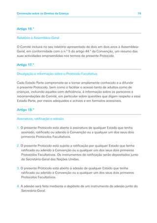 Artigo 16.º
Relatório à Assembleia Geral
O Comité incluirá no seu relatório apresentado de dois em dois anos à Assembleia-
Geral, em conformidade com o n.º 5 do artigo 44.º da Convenção, um resumo das
suas actividades empreendidas nos termos do presente Protocolo.
Artigo 17.º
Divulgação e informação sobre o Protocolo Facultativo
Cada Estado Parte compromete-se a tornar amplamente conhecido e a difundir
o presente Protocolo, bem como a facilitar o acesso tanto de adultos como de
crianças, incluindo aqueles com deficiência, à informação sobre os pareceres e
recomendações do Comité, em particular sobre questões que digam respeito a esse
Estado Parte, por meios adequados e activos e em formatos acessíveis.
Artigo 18.º
Assinatura, ratificação e adesão
1. O presente Protocolo está aberto à assinatura de qualquer Estado que tenha
assinado, ratificado ou aderido à Convenção ou a qualquer um dos seus dois
primeiros Protocolos Facultativos.
2. O presente Protocolo está sujeito a ratificação por qualquer Estado que tenha
ratificado ou aderido à Convenção ou a qualquer um dos seus dois primeiros
Protocolos Facultativos. Os instrumentos de ratificação serão depositados junto
do Secretário-Geral das Nações Unidas.
3. O presente Protocolo está aberto à adesão de qualquer Estado que tenha
ratificado ou aderido à Convenção ou a qualquer um dos seus dois primeiros
Protocolos Facultativos.
4. A adesão será feita mediante o depósito de um instrumento de adesão junto do
Secretário-Geral.
74Convenção sobre os Direitos da Criança
 