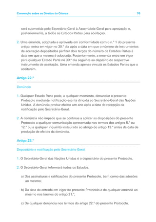 será submetida pelo Secretário-Geral à Assembleia-Geral para aprovação e,
posteriormente, a todos os Estados Partes para aceitação.
2. Uma emenda, adoptada e aprovada em conformidade com o n.º 1 do presente
artigo, entra em vigor no 30.º dia após a data em que o número de instrumentos
de aceitação depositados perfizer dois terços do número de Estados Partes à
data em que a mesma é adoptada. Posteriormente, a emenda entra em vigor
para qualquer Estado Parte no 30.º dia seguinte ao depósito do respectivo
instrumento de aceitação. Uma emenda apenas vincula os Estados Partes que a
aceitaram.
Artigo 22.º
Denúncia
1. Qualquer Estado Parte pode, a qualquer momento, denunciar o presente
Protocolo mediante notificação escrita dirigida ao Secretário-Geral das Nações
Unidas. A denúncia produz efeitos um ano após a data de recepção da
notificação pelo Secretário-Geral.
2. A denúncia não impede que se continue a aplicar as disposições do presente
Protocolo a qualquer comunicação apresentada nos termos dos artigos 5.º ou
12.º ou a qualquer inquérito instaurado ao abrigo do artigo 13.º antes da data de
produção de efeitos da denúncia.
Artigo 23.º
Depositário e notificação pelo Secretário-Geral
1. O Secretário-Geral das Nações Unidas é o depositário do presente Protocolo.
2. O Secretário-Geral informará todos os Estados:
a) Das assinaturas e ratificações do presente Protocolo, bem como das adesões
ao mesmo;
b) Da data de entrada em vigor do presente Protocolo e de qualquer emenda ao
mesmo nos termos do artigo 21.º;
c) De qualquer denúncia nos termos do artigo 22.º do presente Protocolo.
76Convenção sobre os Direitos da Criança
 