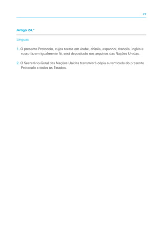 Artigo 24.º
Línguas
1. O presente Protocolo, cujos textos em árabe, chinês, espanhol, francês, inglês e
russo fazem igualmente fé, será depositado nos arquivos das Nações Unidas.
2. O Secretário-Geral das Nações Unidas transmitirá cópia autenticada do presente
Protocolo a todos os Estados.
77
 