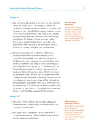 Artigo 10.º
1. Nos termos da obrigação decorrente para os Estados
Partes ao abrigo do n.º 1 do artigo 9.º, todos os
pedidos formulados por uma criança ou por seus pais
para entrar num Estado Parte ou para o deixar, com o
fim de reunificação familiar, são considerados pelos
Estados Partes de forma positiva, com humanidade
e diligência. Os Estados Partes garantem, além
disso, que a apresentação de um tal pedido não
determinará consequências adversas para os seus
autores ou para os membros das suas famílias.
2. Uma criança cujos pais residem em diferentes
Estados Partes tem o direito de manter, salvo
circunstâncias excepcionais, relações pessoais e
contactos directos regulares com ambos. Para esse
efeito, e nos termos da obrigação que decorre para
os Estados Partes ao abrigo do n.º 2 do artigo 9.º, os
Estados Partes respeitam o direito da criança e de
seus pais de deixar qualquer país, incluindo o seu, e
de regressar ao seu próprio país. O direito de deixar
um país só pode ser objecto de restrições que, sendo
previstas na lei, constituam disposições necessárias
para proteger a segurança nacional, a ordem pública,
a saúde ou moral públicas, ou os direitos e liberdades
de outrem, e se mostrem compatíveis com os outros
direitos reconhecidos na presente Convenção.
Artigo 11.º
1. Os Estados Partes tomam as medidas adequadas
para combater a deslocação e a retenção ilícitas de
crianças no estrangeiro.
2. Para esse efeito, os Estados Partes promovem a
conclusão de acordos bilaterais ou multilaterais ou a
adesão a acordos existentes.
Reunificação
da família
As crianças e os seus
pais têm o direito de
deixar qualquer país
e entrar no seu para
fins de reunificação ou
para a manutenção das
relações pais-filhos.
Deslocações e
retenções ilícitas
O Estado tem obrigação
de combater as
deslocações e retenções
ilícitas de crianças no
estrangeiro levadas a
cabo por um dos pais ou
por terceiros.
12
Convenção sobre os Direitos da Criança
 
