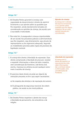 Artigo 12.º
1. Os Estados Partes garantem à criança com
capacidade de discernimento o direito de exprimir
livremente a sua opinião sobre as questões que
lhe respeitem, sendo devidamente tomadas em
consideração as opiniões da criança, de acordo com
a sua idade e maturidade.
2. Para este fim, é assegurada à criança a oportunidade
de ser ouvida nos processos judiciais e administrativos
que lhe respeitem, seja directamente, seja através de
representante ou de organismo adequado, segundo
as modalidades previstas pelas regras de processo da
legislação nacional.
Artigo 13.º
1. A criança tem direito à liberdade de expressão. Este
direito compreende a liberdade de procurar, receber
e expandir informações e ideias de toda a espécie,
sem consideração de fronteiras, sob forma oral,
escrita, impressa ou artística ou por qualquer outro
meio à escolha da criança.
2. O exercício deste direito só pode ser objecto de
restrições previstas na lei e que sejam necessárias:
a) Ao respeito dos direitos e da reputação de outrem;
b) À salvaguarda da segurança nacional, da ordem
pública, da saúde ou da moral públicas.
Artigo 14.º
1. Os Estados Partes respeitam o direito da criança
à liberdade de pensamento, de consciência e de
religião.
Opinião da criança
A criança tem o direito
de exprimir livremente
a sua opinião sobre
questões que lhe digam
respeito e de ver essa
opinião tomada em
consideração.
Liberdade de expressão
A criança tem o
direito de exprimir os
seus pontos de vista,
obter informações,
dar a conhecer ideias
e informações, sem
considerações de
fronteiras.
13
Parte I
 