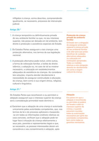 infligidos à criança, acima descritos, compreendendo
igualmente, se necessário, processos de intervenção
judicial.
Artigo 20.º
1. A criança temporária ou definitivamente privada
do seu ambiente familiar ou que, no seu interesse
superior, não possa ser deixada em tal ambiente, tem
direito à protecção e assistência especiais do Estado.
2. Os Estados Partes asseguram a tais crianças uma
protecção alternativa, nos termos da sua legislação
nacional.
3. A protecção alternativa pode incluir, entre outras,
a forma de colocação familiar, a kafala do direito
islâmico, a adopção ou, no caso de tal se mostrar
necessário, a colocação em estabelecimentos
adequados de assistência às crianças. Ao considerar
tais soluções, importa atender devidamente à
necessidade de assegurar continuidade à educação
da criança, bem como à sua origem étnica, religiosa,
cultural e linguística.
Artigo 21.º
Os Estados Partes que reconhecem e ou permitem a
adopção asseguram que o interesse superior da criança
será a consideração primordial neste domínio e:
a) Garantem que a adopção de uma criança é autorizada
unicamente pelas autoridades competentes, que, nos
termos da lei e do processo aplicáveis e baseando-
-se em todas as informações credíveis relativas ao
caso concreto, verificam que a adopção pode ter
lugar face à situação da criança relativamente a
seus pais, parentes e representantes legais e que,
se necessário, as pessoas interessadas deram em
consciência o seu consentimento à adopção, após
Adopção
Em países em que a
adopção é reconhecida
ou permitida só poderá
ser levada a cabo no
interesse superior da
criança, e quando
estiverem reunidas
todas as autorizações
necessárias por parte das
autoridades competentes,
bem como todas as
garantias necessárias.
Protecção da criança
privada de ambiente
familiar
O Estado tem a obrigação
de assegurar protecção
especial à criança privada
do seu ambiente familiar
e de zelar para que possa
beneficiar de cuidados
alternativos adequados
ou colocação em
instituições apropriadas.
Todas as medidas
relativas a esta obrigação
deverão ter devidamente
em conta a origem
cultural da criança.
17
Parte I
 