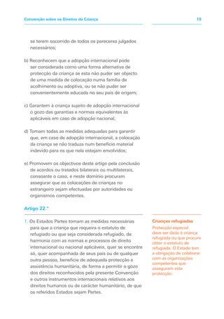 se terem socorrido de todos os pareceres julgados
necessários;
b) Reconhecem que a adopção internacional pode
ser considerada como uma forma alternativa de
protecção da criança se esta não puder ser objecto
de uma medida de colocação numa família de
acolhimento ou adoptiva, ou se não puder ser
convenientemente educada no seu país de origem;
c) Garantem à criança sujeito de adopção internacional
o gozo das garantias e normas equivalentes às
aplicáveis em caso de adopção nacional;
d) Tomam todas as medidas adequadas para garantir
que, em caso de adopção internacional, a colocação
da criança se não traduza num benefício material
indevido para os que nela estejam envolvidos;
e) Promovem os objectivos deste artigo pela conclusão
de acordos ou tratados bilaterais ou multilaterais,
consoante o caso, e neste domínio procuram
assegurar que as colocações de crianças no
estrangeiro sejam efectuadas por autoridades ou
organismos competentes.
Artigo 22.º
1. Os Estados Partes tomam as medidas necessárias
para que a criança que requeira o estatuto de
refugiado ou que seja considerada refugiado, de
harmonia com as normas e processos de direito
internacional ou nacional aplicáveis, quer se encontre
só, quer acompanhada de seus pais ou de qualquer
outra pessoa, beneficie de adequada protecção e
assistência humanitária, de forma a permitir o gozo
dos direitos reconhecidos pela presente Convenção
e outros instrumentos internacionais relativos aos
direitos humanos ou de carácter humanitário, de que
os referidos Estados sejam Partes.
Crianças refugiadas
Protecção especial
deve ser dada à criança
refugiada ou que procure
obter o estatuto de
refugiada. O Estado tem
a obrigação de colaborar
com as organizações
competentes que
asseguram esta
protecção.
18
Convenção sobre os Direitos da Criança
 