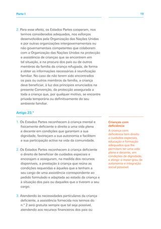 2. Para esse efeito, os Estados Partes cooperam, nos
termos considerados adequados, nos esforços
desenvolvidos pela Organização das Nações Unidas
e por outras organizações intergovernamentais ou
não governamentais competentes que colaborem
com a Organização das Nações Unidas na protecção
e assistência de crianças que se encontrem em
tal situação, e na procura dos pais ou de outros
membros da família da criança refugiada, de forma
a obter as informações necessárias à reunificação
familiar. No caso de não terem sido encontrados
os pais ou outros membros da família, a criança
deve beneficiar, à luz dos princípios enunciados na
presente Convenção, da protecção assegurada a
toda a criança que, por qualquer motivo, se encontre
privada temporária ou definitivamente do seu
ambiente familiar.
Artigo 23.º
1. Os Estados Partes reconhecem à criança mental e
fisicamente deficiente o direito a uma vida plena
e decente em condições que garantam a sua
dignidade, favoreçam a sua autonomia e facilitem
a sua participação activa na vida da comunidade.
2. Os Estados Partes reconhecem à criança deficiente
o direito de beneficiar de cuidados especiais e
encorajam e asseguram, na medida dos recursos
disponíveis, a prestação à criança que reúna as
condições requeridas e àqueles que a tenham a
seu cargo de uma assistência correspondente ao
pedido formulado e adaptada ao estado da criança e
à situação dos pais ou daqueles que a tiverem a seu
cargo.
3. Atendendo às necessidades particulares da criança
deficiente, a assistência fornecida nos termos do
n.º 2 será gratuita sempre que tal seja possível,
atendendo aos recursos financeiros dos pais ou
Crianças com
deficiência
A criança com
deficiência tem direito
a cuidados especiais,
educação e formação
adequados que lhe
permitam ter uma vida
plena e decente, em
condições de dignidade,
e atingir o maior grau de
autonomia e integração
social possível.
19
Parte I
 