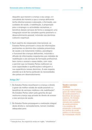 daqueles que tiverem a criança a seu cargo, e é
concebida de maneira a que a criança deficiente
tenha efectivo acesso à educação, à formação, aos
cuidados de saúde, à reabilitação, à preparação
para o emprego e a actividades recreativas, e
beneficie desses serviços de forma a assegurar uma
integração social tão completa quanto possível e o
desenvolvimento pessoal, incluindo nos domínios
cultural e espiritual.
4. Num espírito de cooperação internacional, os
Estados Partes promovem a troca de informações
pertinentes no domínio dos cuidados preventivos
de saúde e do tratamento médico, psicológico
e funcional das crianças deficientes, incluindo a
difusão de informações respeitantes aos métodos de
reabilitação e aos serviços de formação profissional,
bem como o acesso a esses dados, com vista
a permitir que os Estados Partes melhorem as
suas capacidades e qualificações e alarguem a
sua experiência nesses domínios. A este respeito
atender-se-á de forma particular às necessidades
dos países em desenvolvimento.
Artigo 24.º
1. Os Estados Partes reconhecem à criança o direito
a gozar do melhor estado de saúde possível e a
beneficiar de serviços médicos e de reabilitação*.
Os Estados Partes velam pela garantia de que
nenhuma criança seja privada do direito de acesso
a tais serviços de saúde.
2. Os Estados Partes prosseguem a realização integral
deste direito e, nomeadamente, tomam medidas
adequadas para:
Saúde e serviços
médicos
A criança tem direito a
gozar do melhor estado
de saúde possível e a
beneficiar de serviços
médicos. Os Estados
devem dar especial
atenção aos cuidados
de saúde primários
e às medidas de
prevenção, à educação
em termos de saúde
pública e à diminuição
da mortalidade infantil.
20
Convenção sobre os Direitos da Criança
* Tradução livre. No original da versão em inglês, “rehabilitation”.
 