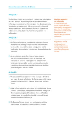 Artigo 25.º
Os Estados Partes reconhecem à criança que foi objecto
de uma medida de colocação num estabelecimento
pelas autoridades competentes, para fins de assistência,
protecção ou tratamento físico ou mental, o direito à
revisão periódica do tratamento a que foi submetida
e de quaisquer outras circunstâncias ligadas à sua
colocação.
Artigo 26.º
1. Os Estados Partes reconhecem à criança o direito
de beneficiar da segurança social e tomam todas
as medidas necessárias para assegurar a plena
realização deste direito, nos termos da sua legislação
nacional.
2. As prestações, se a elas houver lugar, devem
ser atribuídas tendo em conta os recursos e a
situação da criança e das pessoas responsáveis
pela sua manutenção, assim como qualquer outra
consideração relativa ao pedido de prestação feito
pela criança ou em seu nome.
Artigo 27.º
1. Os Estados Partes reconhecem à criança o direito a
um nível de vida suficiente, de forma a permitir o seu
desenvolvimento físico, mental, espiritual, moral e
social.
2. Cabe primacialmente aos pais e às pessoas que têm a
criança a seu cargo a responsabilidade de assegurar,
dentro das suas possibilidades e disponibilidades
económicas, as condições de vida necessárias ao
desenvolvimento da criança.
3. Os Estados Partes, tendo em conta as condições
nacionais e na medida dos seus meios, tomam
Revisão periódica
da colocação
A criança colocada
numa instituição pelas
autoridades competentes
para fins de assistência,
protecção ou tratamento
tem direito a uma
revisão periódica dessa
colocação.
Segurança social
A criança tem o
direito de beneficiar
da segurança social,
incluindo prestações
sociais.
22
Convenção sobre os Direitos da Criança
 