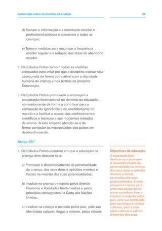 d) Tornam a informação e a orientação escolar e
profissional públicas e acessíveis a todas as
crianças;
e) Tomam medidas para encorajar a frequência
escolar regular e a redução das taxas de abandono
escolar.
2. Os Estados Partes tomam todas as medidas
adequadas para velar por que a disciplina escolar seja
assegurada de forma compatível com a dignidade
humana da criança e nos termos da presente
Convenção.
3. Os Estados Partes promovem e encorajam a
cooperação internacional no domínio da educação,
nomeadamente de forma a contribuir para a
eliminação da ignorância e do analfabetismo no
mundo e a facilitar o acesso aos conhecimentos
científicos e técnicos e aos modernos métodos
de ensino. A este respeito atender-se-á de
forma particular às necessidades dos países em
desenvolvimento.
Artigo 29.º
1. Os Estados Partes acordam em que a educação da
criança deve destinar-se a:
a) Promover o desenvolvimento da personalidade
da criança, dos seus dons e aptidões mentais e
físicos na medida das suas potencialidades;
b) Inculcar na criança o respeito pelos direitos
humanos e liberdades fundamentais e pelos
princípios consagrados na Carta das Nações
Unidas;
c) Inculcar na criança o respeito pelos pais, pela sua
identidade cultural, língua e valores, pelos valores
Objectivos da educação
A educação deve
destinar-se a promover
o desenvolvimento da
personalidade da criança,
dos seus dons e aptidões
mentais e físicas,
na medida das suas
potencialidades. E deve
preparar a criança para
uma vida adulta activa
numa sociedade livre e
inculcar o respeito pelos
pais, pela sua identidade,
pela sua língua e valores
culturais, bem como
pelas culturas e valores
diferentes dos seus.
24
Convenção sobre os Direitos da Criança
 