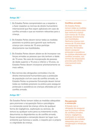 Artigo 38.º
1. Os Estados Partes comprometem-se a respeitar e
a fazer respeitar as normas de direito humanitário
internacional que lhes sejam aplicáveis em caso de
conflito armado e que se mostrem relevantes para a
criança.
2. Os Estados Partes devem tomar todas as medidas
possíveis na prática para garantir que nenhuma
criança com menos de 15 anos participe
directamente nas hostilidades.
3. Os Estados Partes devem abster-se de incorporar nas
forças armadas as pessoas que não tenham a idade
de 15 anos. No caso de incorporação de pessoas
de idade superior a 15 anos e inferior a 18 anos, os
Estados Partes devem incorporar prioritariamente os
mais velhos.
4. Nos termos das obrigações contraídas à luz do
direito internacional humanitário para a protecção
da população civil em caso de conflito armado, os
Estados Partes na presente Convenção devem tomar
todas as medidas possíveis na prática para assegurar
protecção e assistência às crianças afectadas por um
conflito armado.
Artigo 39.º
Os Estados Partes tomam todas as medidas adequadas
para promover a recuperação física e psicológica
e a reinserção social da criança vítima de qualquer
forma de negligência, exploração ou sevícias, de
tortura ou qualquer outra pena ou tratamento cruéis,
desumanos ou degradantes ou de conflito armado.
Essas recuperação e reinserção devem ter lugar num
ambiente que favoreça a saúde, o respeito por si próprio
e a dignidade da criança.
Conflitos armados
Os Estados Partes
tomam todas as medidas
possíveis na prática para
que nenhuma criança
com menos de 15 anos
participe directamente
nas hostilidades.
Nenhuma criança com
menos de 15 anos deve
ser incorporada nos
exércitos. Os Estados
devem assegurar
protecção e assistência
às crianças afectadas por
conflitos armados, nos
termos das disposições
previstas pelo direito
internacional nesta
matéria.
Recuperação
e reinserção
O Estado tem a
obrigação de assegurar
que as crianças vítimas
de conflitos armados,
tortura, negligência,
exploração ou sevícias
beneficiem de cuidados
adequados para a sua
recuperação e reinserção
social.
29
Parte I
 