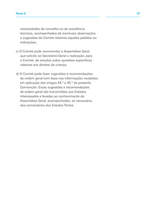 necessidades de conselho ou de assistência
técnicos, acompanhados de eventuais observações
e sugestões do Comité relativos àqueles pedidos ou
indicações;
c) O Comité pode recomendar à Assembleia Geral
que solicite ao Secretário-Geral a realização, para
o Comité, de estudos sobre questões específicas
relativas aos direitos da criança;
d) O Comité pode fazer sugestões e recomendações
de ordem geral com base nas informações recebidas
em aplicação dos artigos 44.º e 45.º da presente
Convenção. Essas sugestões e recomendações
de ordem geral são transmitidas aos Estados
interessados e levadas ao conhecimento da
Assembleia Geral, acompanhadas, se necessário,
dos comentários dos Estados Partes.
37
Parte II
 