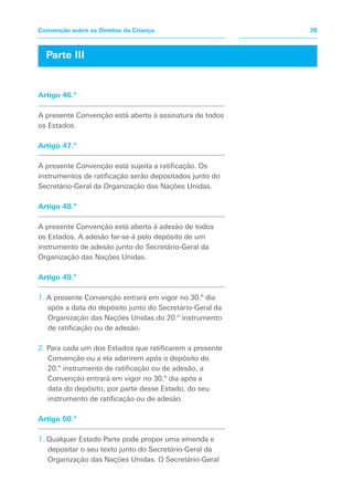 Parte III
Artigo 46.º
A presente Convenção está aberta à assinatura de todos
os Estados.
Artigo 47.º
A presente Convenção está sujeita a ratificação. Os
instrumentos de ratificação serão depositados junto do
Secretário-Geral da Organização das Nações Unidas.
Artigo 48.º
A presente Convenção está aberta à adesão de todos
os Estados. A adesão far-se-á pelo depósito de um
instrumento de adesão junto do Secretário-Geral da
Organização das Nações Unidas.
Artigo 49.º
1. A presente Convenção entrará em vigor no 30.º dia
após a data do depósito junto do Secretário-Geral da
Organização das Nações Unidas do 20.º instrumento
de ratificação ou de adesão.
2. Para cada um dos Estados que ratificarem a presente
Convenção ou a ela aderirem após o depósito do
20.º instrumento de ratificação ou de adesão, a
Convenção entrará em vigor no 30.º dia após a
data do depósito, por parte desse Estado, do seu
instrumento de ratificação ou de adesão.
Artigo 50.º
1. Qualquer Estado Parte pode propor uma emenda e
depositar o seu texto junto do Secretário-Geral da
Organização das Nações Unidas. O Secretário-Geral
38
Convenção sobre os Direitos da Criança
 