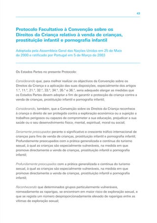 Protocolo Facultativo à Convenção sobre os
Direitos da Criança relativo à venda de crianças,
prostituição infantil e pornografia infantil
Adoptada pela Assembleia Geral das Nações Unidas em 25 de Maio
de 2000 e ratificado por Portugal em 5 de Março de 2003
Os Estados Partes no presente Protocolo:
Considerando que, para melhor realizar os objectivos da Convenção sobre os
Direitos da Criança e a aplicação das suas disposições, especialmente dos artigos
1.º, 11.º, 21.º, 32.º, 33.º, 34.º, 35.º e 36.º, seria adequado alargar as medidas que
os Estados Partes devem adoptar a fim de garantir a protecção da criança contra a
venda de crianças, prostituição infantil e pornografia infantil;
Considerando, também, que a Convenção sobre os Direitos da Criança reconhece
à criança o direito de ser protegida contra a exploração económica ou a sujeição a
trabalhos perigosos ou capazes de comprometer a sua educação, prejudicar a sua
saúde ou o seu desenvolvimento físico, mental, espiritual, moral ou social;
Seriamente preocupados perante o significativo e crescente tráfico internacional de
crianças para fins de venda de crianças, prostituição infantil e pornografia infantil;
Profundamente preocupados com a prática generalizada e contínua do turismo
sexual, à qual as crianças são especialmente vulneráveis, na medida em que
promove directamente a venda de crianças, prostituição infantil e pornografia
infantil;
Profundamente preocupados com a prática generalizada e contínua do turismo
sexual, à qual as crianças são especialmente vulneráveis, na medida em que
promove directamente a venda de crianças, prostituição infantil e pornografia
infantil;
Reconhecendo que determinados grupos particularmente vulneráveis,
nomeadamente as raparigas, se encontram em maior risco de exploração sexual, e
que se regista um número desproporcionadamente elevado de raparigas entre as
vítimas de exploração sexual;
43
 