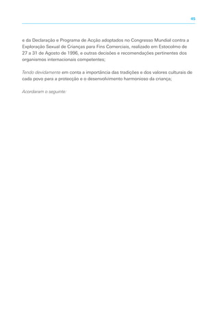 e da Declaração e Programa de Acção adoptados no Congresso Mundial contra a
Exploração Sexual de Crianças para Fins Comerciais, realizado em Estocolmo de
27 a 31 de Agosto de 1996, e outras decisões e recomendações pertinentes dos
organismos internacionais competentes;
Tendo devidamente em conta a importância das tradições e dos valores culturais de
cada povo para a protecção e o desenvolvimento harmonioso da criança;
Acordaram o seguinte:
45
 