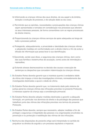 b) Informando as crianças vítimas dos seus direitos, do seu papel e do âmbito,
duração e evolução do processo, e da solução dada ao seu caso;
c) Permitindo que as opiniões, necessidades e preocupações das crianças vítimas
sejam apresentadas e tomadas em consideração nos processos que afectem
os seus interesses pessoais, de forma consentânea com as regras processuais
do direito interno;
d) Proporcionando às crianças vítimas serviços de apoio adequados ao longo de
todo o processo judicial;
e) Protegendo, adequadamente, a privacidade e identidade das crianças vítimas
e adoptando medidas em conformidade com o direito interno a fim de evitar a
difusão de informação que possa levar à sua identificação;
f) Garantindo, sendo caso disso, a segurança das crianças vítimas, bem como
das suas famílias e testemunhas de acusação, contra actos de intimidação e
represálias;
g) Evitando atrasos desnecessários na decisão das causas e execução de
sentenças ou despachos que concedam indemnização às crianças vítimas.
2. Os Estados Partes deverão garantir que a incerteza quanto à verdadeira idade
da vítima não impeça o início das investigações criminais, nomeadamente das
investigações destinadas a apurar a idade da vítima.
3. Os Estados Partes deverão garantir que, no tratamento dado pelo sistema de
justiça penal às crianças vítimas das infracções previstas no presente Protocolo,
o interesse superior da criança seja a consideração primacial.
4. Os Estados Partes deverão adoptar medidas destinadas a garantir a adequada
formação, em particular nos domínios do direito e da psicologia das pessoas que
trabalham junto das vítimas das infracções previstas nos termos do presente
Protocolo.
5. Os Estados Partes deverão, sempre que necessário, adoptar medidas a fim de
proteger a segurança e integridade das pessoas e ou organizações envolvidas na
prevenção e ou protecção e reabilitação das vítimas de tais infracções.
6. Nenhuma das disposições do presente artigo será interpretada no sentido de
prejudicar os direitos do arguido a um processo equitativo e imparcial.
50
Convenção sobre os Direitos da Criança
 
