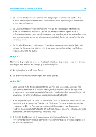 2. Os Estados Partes deverão promover a cooperação internacional destinada a
auxiliar as crianças vítimas na sua recuperação física e psicológica, reinserção
social e repatriamento.
3. Os Estados Partes deverão promover o reforço da cooperação internacional
a fim de lutar contra as causas profundas, nomeadamente a pobreza e o
subdesenvolvimento, que contribuem para que as crianças se tornem vulneráveis
aos fenómenos da venda de crianças, prostituição infantil, pornografia infantil e
turismo sexual.
4. Os Estados Partes em posição de o fazer deverão prestar assistência financeira,
técnica ou de outro tipo através dos programas existentes a nível multilateral,
regional, bilateral ou outro.
Artigo 11.º
Nenhuma disposição do presente Protocolo afecta as disposições mais favoráveis à
realização dos direitos da criança que possam figurar:
a) Na legislação de um Estado Parte;
b) No direito internacional em vigor para esse Estado.
Artigo 12.º
1. Cada Estado Parte deverá apresentar ao Comité dos Direitos da Criança, nos
dois anos subsequentes à entrada em vigor do Protocolo para o Estado Parte
em causa, um relatório contendo informação detalhada sobre as medidas por si
adoptadas para tornar efectivas as disposições do Protocolo.
2. Após a apresentação do relatório detalhado, cada Estado Parte deverá incluir nos
relatórios que apresenta ao Comité dos Direitos da Criança, em conformidade
com o artigo 44.º da Convenção, quaisquer informações complementares
relativas à aplicação do Protocolo. Os outros Estados Partes no Protocolo deverão
apresentar um relatório de cinco em cinco anos.
3. O Comité dos Direitos da Criança poderá solicitar aos Estados Partes o
fornecimento de informação complementar pertinente para efeitos da aplicação
do presente Protocolo.
52
Convenção sobre os Direitos da Criança
 