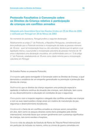 Protocolo Facultativo à Convenção sobre
os Direitos da Criança relativo à participação
de crianças em conflitos armados
Adoptada pela Assembleia Geral das Nações Unidas em 25 de Maio de 2000
e ratificado por Portugal em 28 de Março de 2003
No momento da assinatura, Portugal proferiu a seguinte declaração:
Relativamente ao artigo 2.º do Protocolo, a República Portuguesa, considerando que
teria preferido que o Protocolo excluísse a incorporação de todas as pessoas menores
de 18 anos - quer tal incorporação fosse ou não voluntária, declara que irá aplicar a sua
legislação interna, a qual proíbe a incorporação voluntária de pessoas menores de 18
anos e depositará uma declaração vinculativa, em conformidade com o n.º 2 do artigo
3.º do Protocolo, estabelecendo os 18 anos como idade mínima para a incorporação
voluntária em Portugal.
Os Estados Partes no presente Protocolo:
Encorajados pelo apoio esmagador à Convenção sobre os Direitos da Criança, o qual
demonstra a existência de um empenho generalizado na promoção e protecção dos
direitos da criança;
Reafirmando que os direitos da criança requerem uma protecção especial e
apelando à melhoria contínua da situação das crianças, sem distinção, bem como
ao seu desenvolvimento e educação em condições de paz e segurança;
Preocupados com o impacte negativo e alargado dos conflitos armados nas crianças
e com as suas repercussões a longo prazo em matéria de manutenção da paz,
segurança e desenvolvimento duradouros;
Condenando o facto de em conflitos armados as crianças serem convertidas
em alvo, bem como os ataques directos contra bens protegidos pelo direito
internacional, incluindo locais que contam geralmente com a presença significativa
de crianças, tais como escolas e hospitais;
Tomando nota da adopção do Estatuto de Roma do Tribunal Penal Internacional
em particular da inclusão no mesmo, entre os crimes de guerra cometidos em
56
Convenção sobre os Direitos da Criança
 
