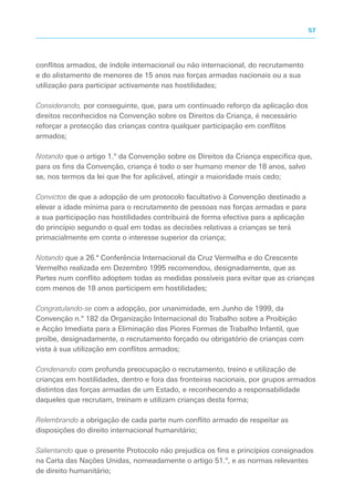 conflitos armados, de índole internacional ou não internacional, do recrutamento
e do alistamento de menores de 15 anos nas forças armadas nacionais ou a sua
utilização para participar activamente nas hostilidades;
Considerando, por conseguinte, que, para um continuado reforço da aplicação dos
direitos reconhecidos na Convenção sobre os Direitos da Criança, é necessário
reforçar a protecção das crianças contra qualquer participação em conflitos
armados;
Notando que o artigo 1.º da Convenção sobre os Direitos da Criança especifica que,
para os fins da Convenção, criança é todo o ser humano menor de 18 anos, salvo
se, nos termos da lei que lhe for aplicável, atingir a maioridade mais cedo;
Convictos de que a adopção de um protocolo facultativo à Convenção destinado a
elevar a idade mínima para o recrutamento de pessoas nas forças armadas e para
a sua participação nas hostilidades contribuirá de forma efectiva para a aplicação
do princípio segundo o qual em todas as decisões relativas a crianças se terá
primacialmente em conta o interesse superior da criança;
Notando que a 26.ª Conferência Internacional da Cruz Vermelha e do Crescente
Vermelho realizada em Dezembro 1995 recomendou, designadamente, que as
Partes num conflito adoptem todas as medidas possíveis para evitar que as crianças
com menos de 18 anos participem em hostilidades;
Congratulando-se com a adopção, por unanimidade, em Junho de 1999, da
Convenção n.º 182 da Organização Internacional do Trabalho sobre a Proibição
e Acção Imediata para a Eliminação das Piores Formas de Trabalho Infantil, que
proíbe, designadamente, o recrutamento forçado ou obrigatório de crianças com
vista à sua utilização em conflitos armados;
Condenando com profunda preocupação o recrutamento, treino e utilização de
crianças em hostilidades, dentro e fora das fronteiras nacionais, por grupos armados
distintos das forças armadas de um Estado, e reconhecendo a responsabilidade
daqueles que recrutam, treinam e utilizam crianças desta forma;
Relembrando a obrigação de cada parte num conflito armado de respeitar as
disposições do direito internacional humanitário;
Salientando que o presente Protocolo não prejudica os fins e princípios consignados
na Carta das Nações Unidas, nomeadamente o artigo 51.º, e as normas relevantes
de direito humanitário;
57
 