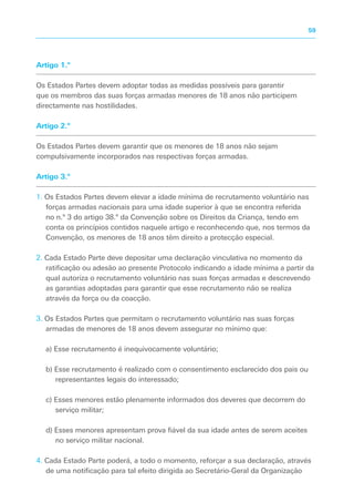 Artigo 1.º
Os Estados Partes devem adoptar todas as medidas possíveis para garantir
que os membros das suas forças armadas menores de 18 anos não participem
directamente nas hostilidades.
Artigo 2.º
Os Estados Partes devem garantir que os menores de 18 anos não sejam
compulsivamente incorporados nas respectivas forças armadas.
Artigo 3.º
1. Os Estados Partes devem elevar a idade mínima de recrutamento voluntário nas
forças armadas nacionais para uma idade superior à que se encontra referida
no n.º 3 do artigo 38.º da Convenção sobre os Direitos da Criança, tendo em
conta os princípios contidos naquele artigo e reconhecendo que, nos termos da
Convenção, os menores de 18 anos têm direito a protecção especial.
2. Cada Estado Parte deve depositar uma declaração vinculativa no momento da
ratificação ou adesão ao presente Protocolo indicando a idade mínima a partir da
qual autoriza o recrutamento voluntário nas suas forças armadas e descrevendo
as garantias adoptadas para garantir que esse recrutamento não se realiza
através da força ou da coacção.
3. Os Estados Partes que permitam o recrutamento voluntário nas suas forças
armadas de menores de 18 anos devem assegurar no mínimo que:
a) Esse recrutamento é inequivocamente voluntário;
b) Esse recrutamento é realizado com o consentimento esclarecido dos pais ou
representantes legais do interessado;
c) Esses menores estão plenamente informados dos deveres que decorrem do
serviço militar;
d) Esses menores apresentam prova fiável da sua idade antes de serem aceites
no serviço militar nacional.
4. Cada Estado Parte poderá, a todo o momento, reforçar a sua declaração, através
de uma notificação para tal efeito dirigida ao Secretário-Geral da Organização
59
 