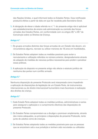 das Nações Unidas, o qual informará todos os Estados Partes. Essa notificação
produzirá efeitos a partir da data em que for recebida pelo Secretário-Geral.
5. A obrigação de elevar a idade referida no n.º 1 do presente artigo não é aplicável
aos estabelecimentos de ensino sob administração ou controlo das forças
armadas dos Estados Partes, em conformidade com os artigos 28.º e 29.º da
Convenção sobre os Direitos da Criança.
Artigo 4.º
1. Os grupos armados distintos das forças armadas de um Estado não devem, em
circunstância alguma, recrutar ou utilizar menores de 18 anos em hostilidades.
2. Os Estados Partes adoptam todas as medidas possíveis para evitar o
recrutamento e utilização referidos no número anterior, designadamente através
da adopção de medidas de natureza jurídica necessárias para proibir e penalizar
essas práticas.
3. A aplicação do disposto no presente artigo não afecta o estatuto jurídico de
nenhuma das partes num conflito armado.
Artigo 5.º
Nenhuma disposição do presente Protocolo será interpretada como impedindo
a aplicação de disposições da legislação de um Estado Parte, de instrumentos
internacionais ou do direito internacional humanitário mais favoráveis à realização
dos direitos da criança.
Artigo 6.º
1. Cada Estado Parte adoptará todas as medidas jurídicas, administrativas e outras
para assegurar a aplicação e o cumprimento efectivos das disposições do
presente Protocolo.
2. Os Estados Partes comprometem-se a divulgar e promover amplamente, através
dos meios adequados, os princípios e disposições do presente Protocolo, tanto
junto de adultos como de crianças.
3. Os Estados Partes adoptarão todas as medidas possíveis para que as pessoas
que se encontrem sob a sua jurisdição e tenham sido recrutadas ou utilizadas
60
Convenção sobre os Direitos da Criança
 