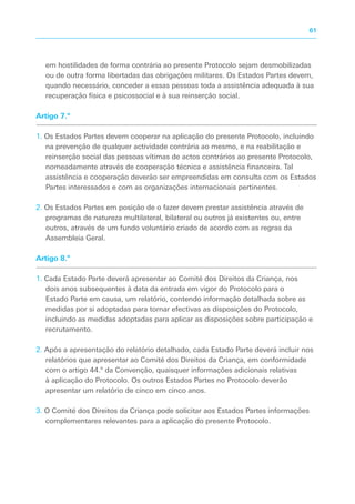 em hostilidades de forma contrária ao presente Protocolo sejam desmobilizadas
ou de outra forma libertadas das obrigações militares. Os Estados Partes devem,
quando necessário, conceder a essas pessoas toda a assistência adequada à sua
recuperação física e psicossocial e à sua reinserção social.
Artigo 7.º
1. Os Estados Partes devem cooperar na aplicação do presente Protocolo, incluindo
na prevenção de qualquer actividade contrária ao mesmo, e na reabilitação e
reinserção social das pessoas vítimas de actos contrários ao presente Protocolo,
nomeadamente através de cooperação técnica e assistência financeira. Tal
assistência e cooperação deverão ser empreendidas em consulta com os Estados
Partes interessados e com as organizações internacionais pertinentes.
2. Os Estados Partes em posição de o fazer devem prestar assistência através de
programas de natureza multilateral, bilateral ou outros já existentes ou, entre
outros, através de um fundo voluntário criado de acordo com as regras da
Assembleia Geral.
Artigo 8.º
1. Cada Estado Parte deverá apresentar ao Comité dos Direitos da Criança, nos
dois anos subsequentes à data da entrada em vigor do Protocolo para o
Estado Parte em causa, um relatório, contendo informação detalhada sobre as
medidas por si adoptadas para tornar efectivas as disposições do Protocolo,
incluindo as medidas adoptadas para aplicar as disposições sobre participação e
recrutamento.
2. Após a apresentação do relatório detalhado, cada Estado Parte deverá incluir nos
relatórios que apresentar ao Comité dos Direitos da Criança, em conformidade
com o artigo 44.º da Convenção, quaisquer informações adicionais relativas
à aplicação do Protocolo. Os outros Estados Partes no Protocolo deverão
apresentar um relatório de cinco em cinco anos.
3. O Comité dos Direitos da Criança pode solicitar aos Estados Partes informações
complementares relevantes para a aplicação do presente Protocolo.
61
 