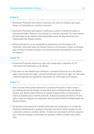Artigo 9.º
1. O presente Protocolo está aberto à assinatura de todos os Estados que sejam
Partes na Convenção ou a tenham assinado.
2. O presente Protocolo está sujeito a ratificação e aberto à adesão de todos os
Estados que sejam Partes na Convenção ou a tenham assinado. Os instrumentos
de ratificação ou de adesão serão depositados junto do Secretário-Geral da
Organização das Nações Unidas.
3. O Secretário-Geral, na sua qualidade de depositário da Convenção e do
Protocolo, informará todos os Estados Partes na Convenção e todos os Estados
que a tenham assinado de cada uma das declarações depositadas nos termos
do artigo 3.º.
Artigo 10.º
1. O presente Protocolo entrará em vigor três meses após o depósito do 10.º
instrumento de ratificação ou de adesão.
2. Para cada um dos Estados que ratifiquem o presente Protocolo ou a ele adiram
após a sua entrada em vigor, o presente Protocolo entrará em vigor um mês após
a data de depósito do respectivo instrumento de ratificação ou de adesão.
Artigo 11.º
1. Todo o Estado Parte poderá denunciar o presente Protocolo a todo o tempo
por notificação escrita dirigida ao Secretário-Geral da Organização das Nações
Unidas, que deverá então informar os outros Estados Partes na Convenção e
todos os Estados que a tenham assinado. A denúncia produzirá efeitos um ano
após a data de recepção da notificação pelo Secretário-Geral da Organização das
Nações Unidas.
2. Tal denúncia não exonerará o Estado Parte das suas obrigações em virtude do
Protocolo relativamente a qualquer infracção que ocorra antes da data em que
a denúncia comece a produzir efeitos. A denúncia não obstará de forma alguma
que o Comité prossiga a apreciação de qualquer matéria iniciada antes dessa
data.
62
Convenção sobre os Direitos da Criança
 