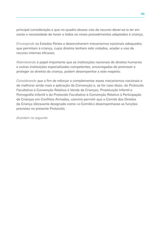 principal consideração e que no quadro dessas vias de recurso dever-se-ia ter em
conta a necessidade de haver a todos os níveis procedimentos adaptados à criança;
Encorajando os Estados Partes a desenvolverem mecanismos nacionais adequados
que permitam à criança, cujos direitos tenham sido violados, aceder a vias de
recurso internas eficazes;
Relembrando o papel importante que as instituições nacionais de direitos humanos
e outras instituições especializadas competentes, encarregadas de promover e
proteger os direitos da criança, podem desempenhar a este respeito;
Considerando que a fim de reforçar e complementar esses mecanismos nacionais e
de melhorar ainda mais a aplicação da Convenção e, se for caso disso, do Protocolo
Facultativo à Convenção Relativo à Venda de Crianças, Prostituição Infantil e
Pornografia Infantil e do Protocolo Facultativo à Convenção Relativo à Participação
de Crianças em Conflitos Armados, conviria permitir que o Comité dos Direitos
da Criança (doravante designado como «o Comité») desempenhasse as funções
previstas no presente Protocolo;
Acordam no seguinte:
65
 
