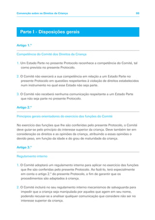 Artigo 1.º
Competência do Comité dos Direitos da Criança
1. Um Estado Parte no presente Protocolo reconhece a competência do Comité, tal
como prevista no presente Protocolo.
2. O Comité não exercerá a sua competência em relação a um Estado Parte no
presente Protocolo em questões respeitantes à violação de direitos estabelecidos
num instrumento no qual esse Estado não seja parte.
3. O Comité não receberá nenhuma comunicação respeitante a um Estado Parte
que não seja parte no presente Protocolo.
Artigo 2.º
Princípios gerais orientadores do exercício das funções do Comité
No exercício das funções que lhe são conferidas pelo presente Protocolo, o Comité
deve guiar-se pelo princípio do interesse superior da criança. Deve também ter em
consideração os direitos e as opiniões da criança, atribuindo a essas opiniões o
devido peso, em função da idade e do grau de maturidade da criança.
Artigo 3.º
Regulamento interno
1. O Comité adoptará um regulamento interno para aplicar no exercício das funções
que lhe são conferidas pelo presente Protocolo. Ao fazê-lo, terá especialmente
em conta o artigo 2.º do presente Protocolo, a fim de garantir que os
procedimentos são adaptados à criança.
2. O Comité incluirá no seu regulamento interno mecanismos de salvaguarda para
impedir que a criança seja manipulada por aqueles que agem em seu nome,
podendo recusar-se a analisar qualquer comunicação que considere não ser no
interesse superior da criança.
Parte I - Disposições gerais
66
Convenção sobre os Direitos da Criança
 
