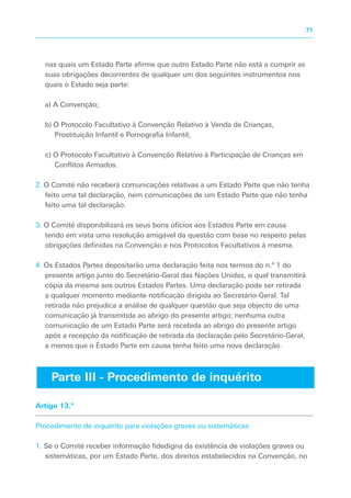 nas quais um Estado Parte afirme que outro Estado Parte não está a cumprir as
suas obrigações decorrentes de qualquer um dos seguintes instrumentos nos
quais o Estado seja parte:
a) A Convenção;
b) O Protocolo Facultativo à Convenção Relativo à Venda de Crianças,
Prostituição Infantil e Pornografia Infantil;
c) O Protocolo Facultativo à Convenção Relativo à Participação de Crianças em
Conflitos Armados.
2. O Comité não receberá comunicações relativas a um Estado Parte que não tenha
feito uma tal declaração, nem comunicações de um Estado Parte que não tenha
feito uma tal declaração.
3. O Comité disponibilizará os seus bons ofícios aos Estados Parte em causa
tendo em vista uma resolução amigável da questão com base no respeito pelas
obrigações definidas na Convenção e nos Protocolos Facultativos à mesma.
4. Os Estados Partes depositarão uma declaração feita nos termos do n.º 1 do
presente artigo junto do Secretário-Geral das Nações Unidas, o qual transmitirá
cópia da mesma aos outros Estados Partes. Uma declaração pode ser retirada
a qualquer momento mediante notificação dirigida ao Secretário-Geral. Tal
retirada não prejudica a análise de qualquer questão que seja objecto de uma
comunicação já transmitida ao abrigo do presente artigo; nenhuma outra
comunicação de um Estado Parte será recebida ao abrigo do presente artigo
após a recepção da notificação de retirada da declaração pelo Secretário-Geral,
a menos que o Estado Parte em causa tenha feito uma nova declaração.
Artigo 13.º
Procedimento de inquérito para violações graves ou sistemáticas
1. Se o Comité receber informação fidedigna da existência de violações graves ou
sistemáticas, por um Estado Parte, dos direitos estabelecidos na Convenção, no
Parte III - Procedimento de inquérito
71
 