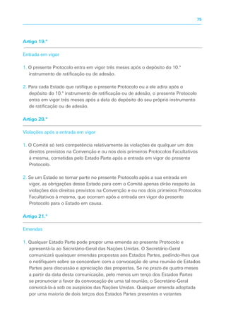 Artigo 19.º
Entrada em vigor
1. O presente Protocolo entra em vigor três meses após o depósito do 10.º
instrumento de ratificação ou de adesão.
2. Para cada Estado que ratifique o presente Protocolo ou a ele adira após o
depósito do 10.º instrumento de ratificação ou de adesão, o presente Protocolo
entra em vigor três meses após a data do depósito do seu próprio instrumento
de ratificação ou de adesão.
Artigo 20.º
Violações após a entrada em vigor
1. O Comité só terá competência relativamente às violações de qualquer um dos
direitos previstos na Convenção e ou nos dois primeiros Protocolos Facultativos
à mesma, cometidas pelo Estado Parte após a entrada em vigor do presente
Protocolo.
2. Se um Estado se tornar parte no presente Protocolo após a sua entrada em
vigor, as obrigações desse Estado para com o Comité apenas dirão respeito às
violações dos direitos previstos na Convenção e ou nos dois primeiros Protocolos
Facultativos à mesma, que ocorram após a entrada em vigor do presente
Protocolo para o Estado em causa.
Artigo 21.º
Emendas
1. Qualquer Estado Parte pode propor uma emenda ao presente Protocolo e
apresentá-la ao Secretário-Geral das Nações Unidas. O Secretário-Geral
comunicará quaisquer emendas propostas aos Estados Partes, pedindo-lhes que
o notifiquem sobre se concordam com a convocação de uma reunião de Estados
Partes para discussão e apreciação das propostas. Se no prazo de quatro meses
a partir da data desta comunicação, pelo menos um terço dos Estados Partes
se pronunciar a favor da convocação de uma tal reunião, o Secretário-Geral
convocá-la-á sob os auspícios das Nações Unidas. Qualquer emenda adoptada
por uma maioria de dois terços dos Estados Partes presentes e votantes
75
 