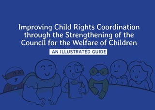 IMPROVING
CHILD
RIGHTS
COORDINATION
THROUGH
THE
STRENGTHENING
OF
THE
CWC
1
Improving Child Rights Coordination
through the Strengthening of the
Council for the Welfare of Children
AN ILLUSTRATED GUIDE
 