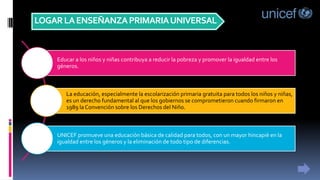 LOGARLAENSEÑANZAPRIMARIAUNIVERSAL
Educar a los niños y niñas contribuya a reducir la pobreza y promover la igualdad entre los
géneros.
La educación, especialmente la escolarización primaria gratuita para todos los niños y niñas,
es un derecho fundamental al que los gobiernos se comprometieron cuando firmaron en
1989 la Convención sobre los Derechos del Niño.
UNICEF promueve una educación básica de calidad para todos, con un mayor hincapié en la
igualdad entre los géneros y la eliminación de todo tipo de diferencias.
 