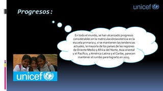 Progresos:
En todo el mundo, se han alcanzado progresos
considerables en la matriculación/asistencia en la
escuela primaria y, si se mantienen las tendencias
actuales, la mayoría de los países de las regiones
de Oriente Medio y África del Norte, Asia oriental
y el Pacífico, y América Latina y el Caribe, parecen
mantener el rumbo para lograrlo en 2015.
 