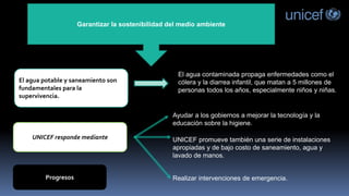 Garantizar la sostenibilidad del medio ambiente
El agua potable y saneamiento son
fundamentales para la
supervivencia.
UNICEF responde mediante
Progresos
El agua contaminada propaga enfermedades como el
cólera y la diarrea infantil, que matan a 5 millones de
personas todos los años, especialmente niños y niñas.
Ayudar a los gobiernos a mejorar la tecnología y la
educación sobre la higiene.
UNICEF promueve también una serie de instalaciones
apropiadas y de bajo costo de saneamiento, agua y
lavado de manos.
Realizar intervenciones de emergencia.
 