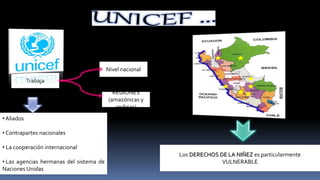 • Aliados
• Contrapartes nacionales
• La cooperación internacional
• Las agencias hermanas del sistema de
Naciones Unidas
Trabaja
Nivel nacional
REGIONES
(amazónicas y
andinas)
Los DERECHOS DE LA NIÑEZ es particularmente
VULNERABLE
 