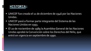HISTORIA:
 UNICEF fue creada el 11 de diciembre de 1946 por las Naciones
Unidas.
 UNICEF pasó a formar parte integrante del Sistema de las
Naciones Unidas en 1993.
 El 20 de noviembre de 1989 la Asamblea General de las Naciones
Unidas aprobó la Convención sobre los Derechos del Niño, que
entró en vigencia en septiembre de 1990.
 