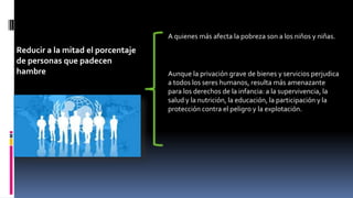 Reducir a la mitad el porcentaje
de personas que padecen
hambre
A quienes más afecta la pobreza son a los niños y niñas.
Aunque la privación grave de bienes y servicios perjudica
a todos los seres humanos, resulta más amenazante
para los derechos de la infancia: a la supervivencia, la
salud y la nutrición, la educación, la participación y la
protección contra el peligro y la explotación.
 