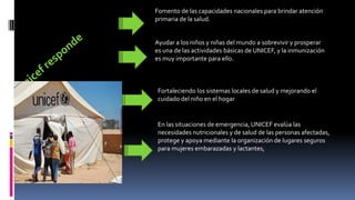 Fomento de las capacidades nacionales para brindar atención
primaria de la salud.
Ayudar a los niños y niñas del mundo a sobrevivir y prosperar
es una de las actividades básicas de UNICEF, y la inmunización
es muy importante para ello.
Fortaleciendo los sistemas locales de salud y mejorando el
cuidado del niño en el hogar
En las situaciones de emergencia, UNICEF evalúa las
necesidades nutricionales y de salud de las personas afectadas,
protege y apoya mediante la organización de lugares seguros
para mujeres embarazadas y lactantes,
 