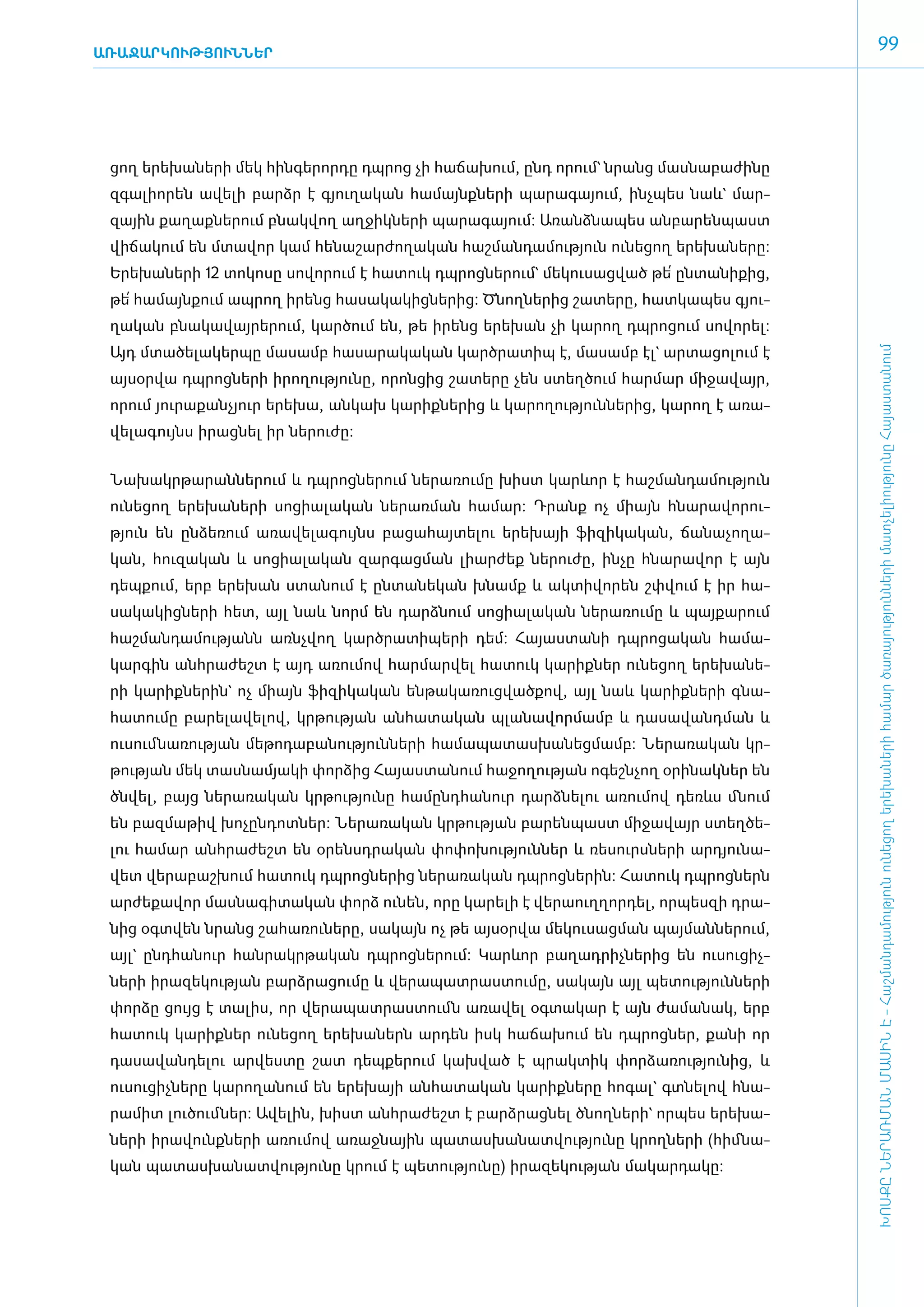 ԱՌԱՋԱՐԿՈՒԹՅՈՒՆՆԵՐ
                                                                                                       99




 ցող ե­րե­խա­նե­րի մեկ հին­գե­րոր­դը դպ­րոց չի հա­ճա­խում, ը­նդ ո­րում` նրանց մաս­նա­բա­ժի­նը
 զգա­լի­ո­րեն ա­վե­լի բարձր է գյու­ղա­կան հա­մայնք­նե­րի պա­րա­գա­յում, ի­նչ­պես նաև` մար­
 զային քա­ղաք­նե­րում բնակ­վող աղ­ջիկ­նե­րի պա­րա­գա­յում: Ա­ռանձ­նա­պես ան­բա­րեն­պաստ
 վի­ճա­կում են մտա­վոր կամ հե­նա­շար­ժո­ղա­կան հաշ­ման­դա­մու­թյուն ունե­ցող ե­րե­խա­նե­րը:
 Ե­րե­խա­նե­րի 12 տո­կո­սը սո­վո­րում է հա­տուկ դպ­րոց­նե­րում` մե­կու­սաց­ված թե՛ ըն­տա­նի­քից,
 թե՛ հա­մայն­քում ապ­րող ի­րենց հա­սա­կա­կից­նե­րից: Ծնող­նե­րից շա­տե­րը, հատ­կա­պես գյու­
 ղա­կան բնա­կա­վայ­րե­րում, կար­ծում են, թե ի­րենց ե­րե­խան չի կա­րող դպ­րո­ցում սո­վո­րել:
 Այդ մտա­ծե­լա­կեր­պը մա­սամբ հա­սա­րա­կա­կան կարծ­րա­տիպ է, մա­սամբ էլ` ար­տա­ցո­լում է




                                                                                                   ԽՈՍՔԸ ՆԵՐԱՌՄԱՆ ՄԱՍԻՆ Է - ­Հաշ­ման­դա­մություն ու­նե­ցող ե­րե­խա­նե­րի հա­մար ծա­ռայություն­նե­րի մատ­չե­լի­ությու­նը Հայաս­տա­նում
 այ­սօր­վա դպ­րոց­նե­րի ի­րո­ղու­թյու­նը, ո­րոն­ցից շա­տե­րը չեն ստեղ­ծում հար­մար մի­ջա­վայր,
 ո­րում յու­րա­քան­չյուր ե­րե­խա, ան­կախ կա­րիք­նե­րից և կա­րո­ղու­թյուն­նե­րից, կա­րող է ա­ռա­
 վե­լա­գույնս ի­րաց­նել իր նե­րու­ժը:


 ­Նա­խակր­թա­րան­նե­րում և դպ­րոց­նե­րում նե­րա­ռու­մը խիստ կարևոր է հաշ­ման­դա­մու­թյուն
 ունե­ցող ե­րե­խա­նե­րի սո­ցիա­լա­կան նե­րառ­ման հա­մար: Դրանք ոչ միայն հնա­րա­վո­րու­
 թյուն են ըն­ձե­ռում ա­ռա­վե­լա­գույնս բա­ցա­հայ­տե­լու ե­րե­խայի ֆի­զի­կա­կան, ճա­նա­չո­ղա­
 կան, հու­զա­կան և սո­ցիա­լա­կան զար­գաց­ման լիար­ժեք նե­րու­ժը, ին­չը հնա­րա­վոր է այն
 դեպ­քում, ե­րբ ե­րե­խան ստա­նում է ըն­տա­նե­կան խնամք և ակ­տի­վո­րեն շփ­վում է իր հա­
 սա­կա­կից­նե­րի հետ, այլ նաև նորմ են դարձ­նում սո­ցիա­լա­կան նե­րա­ռու­մը և պայ­քա­րում
 հաշ­մա­ն­դա­մու­թյանն ա­ռնչ­վող կարծ­րա­տի­պե­րի դեմ: Հա­յաս­տա­նի դպ­րո­ցական հա­մա­
 կար­գին ան­հրա­ժեշտ է այդ ա­ռու­մով հար­մար­վել հա­տուկ կա­րիք­ներ ունե­ցող ե­րե­խա­նե­
 րի կա­րիք­նե­րին` ոչ միայն ֆի­զի­կա­կան են­թա­կա­ռուց­ված­քով, այլ նաև կա­րիք­նե­րի գնա­
 հա­տու­մը բա­րե­լա­վե­լով, կր­թու­թյան ան­հա­տա­կան պլա­նա­վոր­մամբ և դա­սա­վանդ­ման և
 ուսում ­նա­ռու­թյան մե­թո­դա­բա­նու­թյուն­նե­րի հա­մա­պա­տաս­խա­նեց­մամբ: Նե­րա­ռա­կան կր­
 թու­թյան մեկ տաս­նա­մյա­կի փոր­ձից Հա­յաս­տա­նում հա­ջո­ղու­թյան ո­գեշն­չող օ­րի­նակ­ներ են
 ծնվել, բայց նե­րա­ռա­կան կր­թու­թյու­նը հա­մընդ­հա­նուր դարձ­նե­լու ա­ռու­մով դեռևս մնում
 են բազ­մա­թիվ խո­չըն­դոտ­ներ: Նե­րա­ռա­կան կր­թու­թյան բա­րեն­պաստ մի­ջա­վայր ստեղ­ծե­
 լու հա­մար ան­հրա­ժեշտ են օ­րենսդ­րա­կան փո­փո­խու­թյուն­ներ և ռե­սուրս­նե­րի ար­դյու­նա­
 վետ վե­րա­բաշ­խում հա­տուկ դպ­րոց­նե­րից նե­րա­ռա­կան դպ­րոց­նե­րին: Հա­տուկ դպ­րոց­ներն
 ար­ժե­քա­վոր մաս­նա­գի­տա­կան փորձ ունեն, ո­րը կա­րե­լի է վե­րաուղ­ղոր­դել, որ­պես­զի դրա­
 նից օ­գտ­վեն նրանց շա­հա­ռու­նե­րը, սա­կայն ոչ թե այ­սօր­վա մե­կու­սաց­ման պայ­ման­նե­րում,
 այլ` ը­նդ­հա­նուր հան­րակր­թա­կան դպ­րոց­նե­րում: Կարևոր բա­ղադ­րիչ­նե­րից են ուսու­ցիչ­
 նե­րի ի­րա­զե­կու­թյան բարձ­րա­ցու­մը և վե­րա­պատ­րաս­տու­մը, սա­կայն այլ պե­տու­թյուն­նե­րի
 փոր­ձը ցույց է տա­լիս, որ վե­րա­պատ­րաս­տումն ա­ռա­վել օգ­տա­կար է այն ժա­մա­նակ, ե­րբ
 հա­տուկ կա­րիք­ներ ունե­ցող ե­րե­խա­ներն ար­դեն ի­սկ հա­ճա­խում են դպ­րոց­ներ, քա­նի որ
 դա­սա­վան­դե­լու ար­վես­տը շատ դեպ­քե­րում կախ­ված է պրակ­տիկ փոր­ձա­ռու­թյու­նից, և
 ուսու­ցիչ­նե­րը կա­րո­ղա­նում են ե­րե­խայի ան­հա­տա­կան կա­րիք­նե­րը հո­գալ` գտ­նե­լով հնա­
 րա­միտ լու­ծում ­ներ: Ա­վե­լին, խիստ ան­հրա­ժեշտ է բարձ­րաց­նել ծնող­նե­րի` որ­պես ե­րե­խա­
 նե­րի ի­րա­վունք­նե­րի ա­ռու­մով ա­ռաջ­նային պա­տաս­խա­նատ­վու­թյու­նը կրող­նե­րի (հիմ ­նա­
 կան պա­տաս­խա­նատ­վու­թյու­նը կրում է պե­տու­թյու­նը) ի­րա­զե­կու­թյան մա­կար­դա­կը:
 