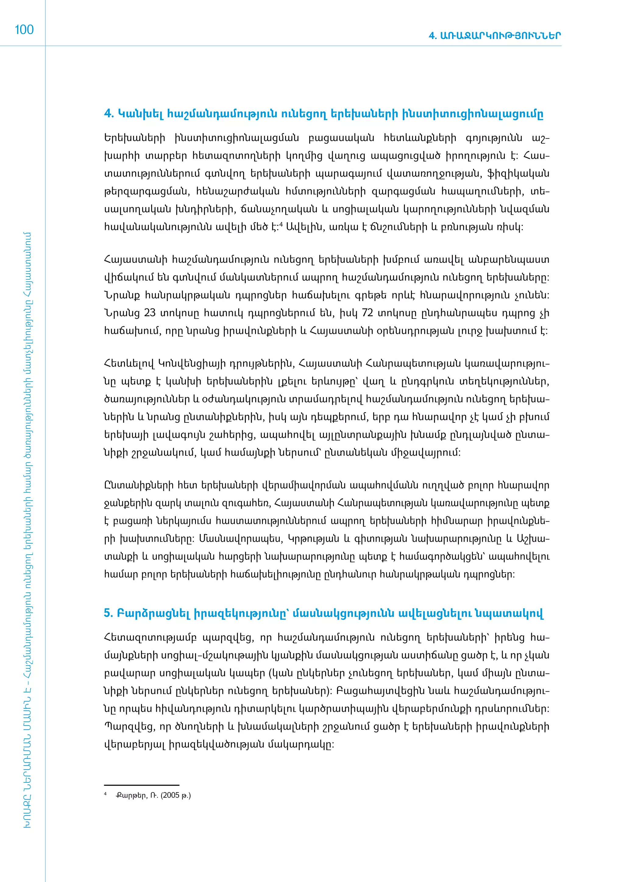 100                                                                                                                                                                                                          4. ԱՌԱՋԱՐԿՈՒԹՅՈՒՆՆԵՐ




                                                                                                                                      4. Կան­խել հաշ­ման­դա­մու­թյուն ունե­ցող ե­րե­խա­նե­րի ի­նս­տի­տու­ցի­ո­նա­լա­ցու­մը­

                                                                                                                                      Ե­րե­խա­նե­րի ի­նս­տի­տու­ցի­ո­նա­լաց­ման բա­ցա­սա­կան հետևանք­նե­րի գո­յու­թյունն աշ­
                                                                                                                                      խար­հի տար­բեր հե­տա­զո­տող­նե­րի կող­մից վա­ղուց ա­պա­ցուց­ված ի­րո­ղու­թյուն է: Հաս­
                                                                                                                                      տա­տու­թյուն­նե­րում գտն­վող ե­րե­խա­նե­րի պա­րա­գա­յում վա­տա­ռող­ջու­թյան, ֆի­զի­կա­կան
                                                                                                                                      թեր­զար­գաց­ման, հե­նա­շար­ժա­կան հմ­տու­թյուն­նե­րի զար­գաց­ման հա­պա­ղում ­նե­րի, տե­
                                                                                                                                      սալ­սո­ղա­կան խն­դիր­նե­րի, ճա­նա­չո­ղա­կան և սո­ցիա­լա­կան կա­րո­ղու­թյուն­նե­րի նվազ­ման
                                                                                                                                      հա­վա­նա­կա­նու­թյունն ա­վե­լի մեծ է:4 Ա­վե­լին, առ­կա է ճն­շում ­նե­րի և բռ­նու­թյան ռիսկ:
 ԽՈՍՔԸ ՆԵՐԱՌՄԱՆ ՄԱՍԻՆ Է - ­Հաշ­ման­դա­մություն ու­նե­ցող ե­րե­խա­նե­րի հա­մար ծա­ռայություն­նե­րի մատ­չե­լի­ությու­նը Հայաս­տա­նում




                                                                                                                                      ­Հա­յաս­տա­նի հաշ­ման­դա­մու­թյուն ունե­ցող ե­րե­խա­նե­րի խմ­բում ա­ռա­վել ան­բա­րեն­պաստ
                                                                                                                                      վի­ճա­կում են գտն­վում ման­կատ­նե­րում ապ­րող հաշ­ման­դա­մու­թյուն ունե­ցող ե­րե­խա­նե­րը:
                                                                                                                                      Նրանք հան­րակր­թա­կան դպ­րոց­ներ հա­ճա­խե­լու գրե­թե որևէ հնա­րա­վո­րու­թյուն չու­նեն:
                                                                                                                                      Նրանց 23 տո­կո­սը հա­տուկ դպ­րոց­նե­րում են, ի­սկ 72 տո­կո­սը ը­նդ­հան­րա­պես դպ­րոց չի
                                                                                                                                      հա­ճա­խում, ո­րը նրանց ի­րա­վունք­նե­րի և Հա­յաս­տա­նի օ­րենսդ­րու­թյան լուրջ խախ­տում է:


                                                                                                                                      ­Հետևե­լով Կոն­վեն­ցիայի դրույթ­նե­րին, Հա­յաս­տա­նի Հան­րա­պե­տու­թյան կա­ռա­վա­րու­թյու­
                                                                                                                                      նը պետք է կան­խի ե­րե­խա­նե­րին լքե­լու երևույ­թը` վաղ և ը­նդ­գր­կուն տե­ղե­կու­թյուն­ներ,
                                                                                                                                      ծա­ռա­յու­թյուն­ներ և օ­ժան­դա­կու­թյուն տրա­մադ­րե­լով հաշ­ման­դա­մու­թյուն ունե­ցող ե­րե­խա­
                                                                                                                                      նե­ ին և նրանց ըն­ ա­ իք­ ե­ ին, ի­ կ այն դեպ­ ե­ ում, ե­ բ դա հնա­ ա­ որ չէ կամ չի բխում
                                                                                                                                        ր              տ ն ն ր          ս          ք ր        ր         ր վ
                                                                                                                                      ե­րե­խայի լա­վա­գույն շա­հե­րից, ա­պա­հո­վել այ­լընտ­րան­քային խնամք ը­նդ­լայն­ված ըն­տա­
                                                                                                                                      նի­քի շր­ջա­նա­կում, կամ հա­մայն­քի ներ­սում` ըն­տա­նե­կան մի­ջա­վայ­րում:­


                                                                                                                                      Ըն­տա­նիք­նե­րի հետ ե­րե­խա­նե­րի վե­րա­միա­վոր­ման ա­պա­հով­մանն ո­ւղղ­ված բո­լոր հնա­րա­վոր
                                                                                                                                      ջան­քե­րին զարկ տա­լուն զու­գա­հեռ, Հա­յաս­տա­նի Հան­րա­պե­տու­թյան կա­ռա­վա­րու­թյու­նը պետք
                                                                                                                                      է բա­ցա­ռի ներ­կա­յումս հաս­տա­տու­թյուն­նե­րում ապ­րող ե­րե­խա­նե­րի հիմ­նա­րար ի­րա­վունք­նե­
                                                                                                                                      րի խախ­տում­նե­րը: Մաս­նա­վո­րա­պես, Կր­թու­թյան և գի­տու­թյան նա­խա­րա­րու­թյու­նը և Աշ­խա­
                                                                                                                                      տան­քի և սո­ցիա­լա­կան հար­ցե­րի նա­խա­րա­րու­թյու­նը պետք է հա­մա­գոր­ծակ­ցեն` ա­պա­հո­վե­լու
                                                                                                                                      համար բո­լոր ե­րե­խա­նե­րի հա­ճա­խե­լի­ու­թյու­նը ը­նդ­հա­նուր հան­րակր­թա­կան դպ­րոց­ներ:


                                                                                                                                      5. Բարձ­րաց­նել ի­րա­զե­կու­թյու­նը` մաս­նակ­ցու­թյունն ա­վե­լաց­նե­լու նպա­տա­կով

                                                                                                                                      Հե­տա­զո­տու­թյամբ պարզ­վեց, որ հաշ­ման­դա­մու­թյուն ունե­ցող ե­րե­խա­նե­րի` ի­րենց հա­
                                                                                                                                      մայնք­նե­րի սո­ցիալ-մ­շա­կու­թային կյան­քին մաս­նակ­ցու­թյան աս­տի­ճա­նը ցածր է, և որ չկան
                                                                                                                                      բա­վա­րար սո­ցիա­լա­կան կա­պեր (կան ըն­կեր­ներ չու­նե­ցող ե­րե­խա­ներ, կամ միայն ըն­տա­
                                                                                                                                      նի­քի ներ­սում ըն­կեր­ներ ունե­ցող ե­րե­խա­ներ): Բա­ցա­հայտ­վե­ցին նաև հաշ­ման­դա­մու­թյու­
                                                                                                                                      նը որ­պես հի­վան­դու­թյուն դի­տար­կե­լու կարծ­րա­տի­պային վե­րա­բեր­մուն­քի դրսևո­րում ­ներ:
                                                                                                                                      Պարզ­վեց, որ ծնող­նե­րի և խնա­մա­կալ­նե­րի շր­ջա­նում ցածր է ե­րե­խա­նե­րի ի­րա­վունք­նե­րի
                                                                                                                                      վե­րա­բե­րյալ ի­րա­զեկ­վա­ծու­թյան մա­կար­դա­կը:



                                                                                                                                      	 Քարթեր, Ռ. (2005 թ.)
                                                                                                                                      4
 