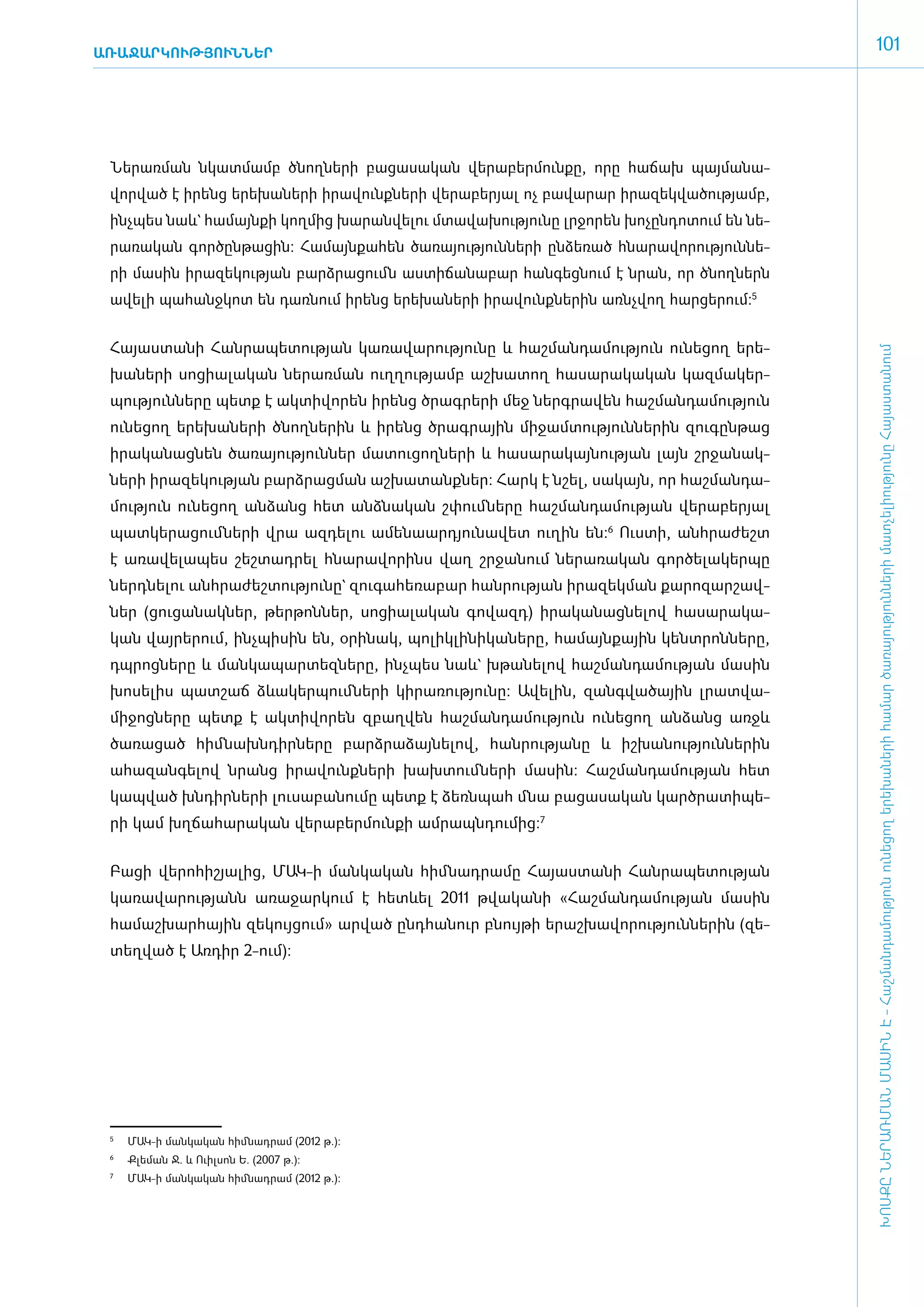 ԱՌԱՋԱՐԿՈՒԹՅՈՒՆՆԵՐ
                                                                                                     101




 ­Նե­րառ­ման նկատ­մամբ ծնող­նե­րի բա­ցա­սա­կան վե­րա­բեր­մուն­քը, ո­րը հա­ճախ պայ­մա­նա­
 վոր­ված է ի­րենց ե­րե­խա­նե­րի ի­րա­վունք­նե­րի վե­րա­բե­րյալ ոչ բա­վա­րար ի­րա­զեկ­վա­ծու­թյամբ,
 ի­նչ­պես նաև` հա­մայն­քի կող­մից խա­րան­վե­լու մտա­վա­խու­թյու­նը լր­ջո­րեն խո­չըն­դո­տում են նե­
 րա­ռա­կան գոր­ծըն­թա­ցին: Հա­մայն­քա­հեն ծա­ռա­յու­թյուն­նե­րի ըն­ձե­ռած հնա­րա­վո­րու­թյուն­նե­
 րի մա­սին ի­րա­զե­կու­թյան բարձ­րա­ցումն աս­տի­ճա­նա­բար հան­գեց­նում է նրան, որ ծնող­ներն
 ա­վե­լի պա­հանջ­կոտ են դառ­նում ի­րենց ե­րե­խա­նե­րի ի­րա­վունք­նե­րին ա­ռնչ­վող հար­ցե­րում:5


 Հա­յաս­տա­նի Հան­րա­պե­տու­թյան կա­ռա­վա­րու­թյու­նը և հաշ­ման­դա­մու­թյուն ունե­ցող ե­րե­




                                                                                                     ԽՈՍՔԸ ՆԵՐԱՌՄԱՆ ՄԱՍԻՆ Է - ­Հաշ­ման­դա­մություն ու­նե­ցող ե­րե­խա­նե­րի հա­մար ծա­ռայություն­նե­րի մատ­չե­լի­ությու­նը Հայաս­տա­նում
 խա­նե­րի սո­ցիա­լա­կան նե­րառ­ման ո­ւղ­ղու­թյամբ աշ­խա­տող հա­սա­րա­կա­կան կազ­մա­կեր­
 պու­թյուն­նե­րը պետք է ակ­տի­վո­րեն ի­րենց ծրագ­րե­րի մեջ ներգ­րա­վեն հաշ­ման­դա­մու­թյուն
 ունե­ցող ե­րե­խա­նե­րի ծնող­նե­րին և ի­րենց ծրագ­րային մի­ջամ­տու­թյուն­նե­րին զու­գըն­թաց
 ի­րա­կա­նաց­նեն ծա­ռա­յու­թյուն­ներ մա­տու­ցող­նե­րի և հա­սա­րա­կայ­նու­թյան լայն շր­ջա­նակ­
 նե­րի ի­րա­զե­կու­թյան բարձ­րաց­ման աշ­խա­տանք­ներ: Հարկ է նշել, սա­կայն, որ հաշ­ման­դա­
 մու­թյուն ունե­ցող ան­ձանց հետ ան­ձնա­կան շփում ­նե­րը հաշ­ման­դա­մու­թյան վե­րա­բե­րյալ
 պատ­կե­րա­ցում ­նե­րի վրա ազ­դե­լու ա­մե­նաար­դյու­նա­վետ ուղին են:6 Ո­ւս­տի, ան­հրա­ժեշտ
 է ա­ռա­վե­լա­պես շեշ­տադ­րել հնա­րա­վո­րինս վաղ շր­ջա­նում նե­րա­ռա­կան գոր­ծե­լա­կեր­պը
 ներդ­նե­լու ան­հրա­ժեշ­տու­թյու­նը` զու­գա­հե­ռա­բար հան­րու­թյան ի­րա­զեկ­ման քա­րո­զար­շավ­
 ներ (ցու­ցա­նակ­ներ, թեր­թոն­ներ, սո­ցիա­լա­կան գո­վազդ) ի­րա­կա­նաց­նե­լով հա­սա­րա­կա­
 կան վայ­րե­րում, ի­նչ­պի­սին են, օ­րի­նակ, պո­լիկ­լի­նի­կա­նե­րը, հա­մայն­քային կենտ­րոն­նե­րը,
 դպ­րոց­նե­րը և ման­կա­պար­տեզ­նե­րը, ի­նչ­պես նաև` խթա­նե­լով հաշ­ման­դա­մու­թյան մա­սին
 խո­սե­լիս պատ­շաճ ձևա­կեր­պում ­նե­րի կի­րա­ռու­թյու­նը: Ա­վե­լին, զանգ­վա­ծային լրատ­վա­
 մի­ջոց­նե­րը պետք է ակ­տի­վո­րեն զբաղ­վեն հաշ­ման­դա­մու­թյուն ունե­ցող ան­ձանց ա­ռջև
 ծա­ռա­ցած հիմ ­նախն­դիր­նե­րը բարձ­րա­ձայ­նե­լով, հան­րու­թյա­նը և իշ­խա­նու­թյուն­նե­րին
 ա­հա­զան­գե­լով նրանց ի­րա­վունք­նե­րի խախ­տում ­նե­րի մա­սին: Հաշ­ման­դա­մու­թյան հետ
 կապ­ված խն­դիր­նե­րի լու­սա­բա­նու­մը պետք է ձեռն­պահ մնա բա­ցա­սա­կան կարծ­րա­տի­պե­
 րի կամ խղ­ճա­հա­րա­կան վե­րա­բեր­մուն­քի ամ­րապն­դու­մից:7


 ­Բա­ցի վե­րո­հի­շյա­լից, ՄԱԿ-ի մանկական հիմնադրամը Հա­յաս­տա­նի Հան­րա­պե­տու­թյան
 կա­ռա­վա­րու­թյանն ա­ռա­ջար­կում է հետևել 2011 թվա­կա­նի «­Հաշ­ման­դա­մու­թյան մա­սին
 հա­մաշ­խար­հային զե­կույ­ցում» ար­ված ը­նդ­հա­նուր բնույ­թի ե­րաշ­խա­վո­րու­թյուն­նե­րին (զե­
 տեղ­ված է Առ­դիր 2-ո­ւմ):




 5
  	   ՄԱԿ-ի մանկական հիմնադրամ (2012 թ.):
 6	
      Քլեման Ջ. և Ուիլսոն Ե. (2007 թ.):
 7	
      ՄԱԿ-ի մանկական հիմնադրամ (2012 թ.):
 