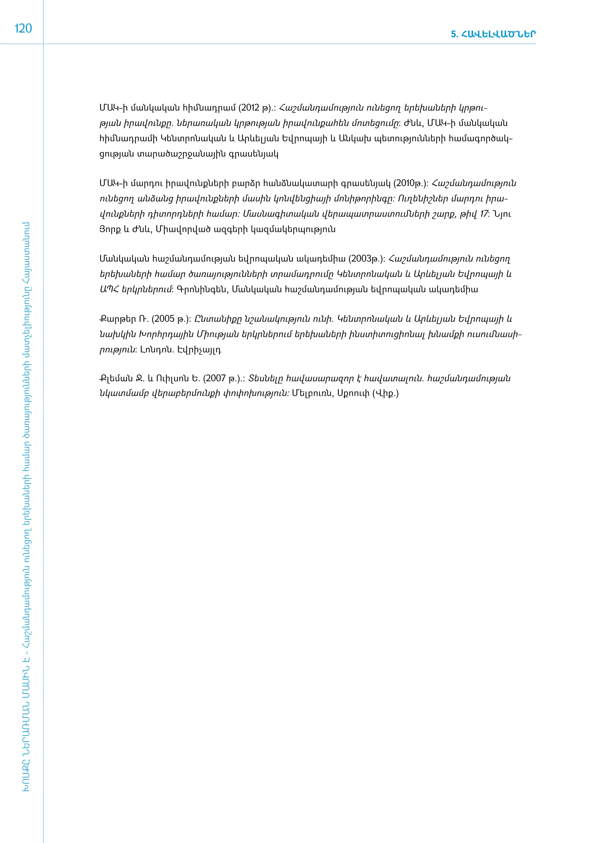 120                                                                                                                                                                                                                        5. ՀԱՎԵԼՎԱԾՆԵՐ




                                                                                                                                      ­ ԱԿ-ի մանկական հիմնադրամ (2012 թ).: Հաշ­ման­դա­մու­թյուն ունե­ցող ե­րե­խա­նե­րի կր­թու­
                                                                                                                                      Մ
                                                                                                                                      թյան ի­րա­վուն­քը. նե­րա­ռա­կան կր­թու­թյան ի­րա­վուն­քա­հեն մո­տե­ցու­մը: Ժնև, ՄԱԿ-ի մանկական
                                                                                                                                      հիմնադրամի Կենտ­րո­նա­կան և Արևե­լ յան Եվ­րո­պայի և Ան­կախ պե­տու­թյուն­նե­րի հա­մա­գոր­ծակ­
                                                                                                                                      ցու­թյան տա­րա­ծաշր­ջա­նային գրա­սե­նյակ


                                                                                                                                      ­ՄԱԿ-ի մար­դու ի­րա­վունք­նե­րի բարձր հանձ­նա­կա­տա­րի գրա­սե­նյակ (2010թ.): Հաշ­ման­դա­մու­թյուն
                                                                                                                                      ունե­ցող ան­ձանց ի­րա­վունք­նե­րի մա­սին կոն­վեն­ցիայի մո­նի­թո­րին­գը: Ու­ղե­նիշ­ներ մար­դու ի­րա­
                                                                                                                                      վունք­նե­րի դի­տորդ­նե­րի հա­մար: Մաս­նա­գի­տա­կան վե­րա­պատ­րաս­տում ­նե­րի շարք, թիվ 17: Նյու
 ԽՈՍՔԸ ՆԵՐԱՌՄԱՆ ՄԱՍԻՆ Է - ­Հաշ­ման­դա­մություն ու­նե­ցող ե­րե­խա­նե­րի հա­մար ծա­ռայություն­նե­րի մատ­չե­լի­ությու­նը Հայաս­տա­նում




                                                                                                                                      Յորք և Ժնև, Միա­վոր­ված ազ­գե­րի կազ­մա­կեր­պու­թյուն


                                                                                                                                      ­Ման­կա­կան հաշ­ման­դա­մու­թյան եվ­րո­պա­կան ա­կա­դե­միա (2003թ.): Հաշ­ման­դա­մու­թյուն ունե­ցող
                                                                                                                                      ե­րե­խա­նե­րի հա­մար ծա­ռա­յու­թյուն­նե­րի տրա­մադ­րու­մը Կենտ­րո­նա­կան և Արևե­լ յան Եվ­րո­պայի և
                                                                                                                                      Ա­ՊՀ ե­րկր­նե­րում: Գրո­նին­գեն, Ման­կա­կան հաշ­ման­դա­մու­թյան եվ­րո­պա­կան ա­կա­դե­միա


                                                                                                                                      ­ ար­ եր Ռ. (2005 թ.): Ըն­տա­նի­քը նշա­նա­կու­թյուն ունի. Կենտ­րո­նա­կան և Արևե­լ յան Եվ­րո­պայի և
                                                                                                                                      Ք թ
                                                                                                                                      նախ­կին Խորհր­դային Մի­ու­թյան ե­րկր­նե­րում ե­րե­խա­նե­րի ի­նս­տի­տու­ցի­ո­նալ խնամ­քի ուսում ­նա­սի­
                                                                                                                                      րու­թյուն: Լոն­դոն. Էվ­րի­չայլդ


                                                                                                                                      Քլեման Ջ. և Ուիլսոն Ե. (2007 թ.).: Տեսնելը հավասարազոր է հավատալուն. հաշմանդամության
                                                                                                                                      նկատմամբ վերաբերմունքի փոփոխություն: Մելբուռն, Սքոուփ (Վիք.)
 