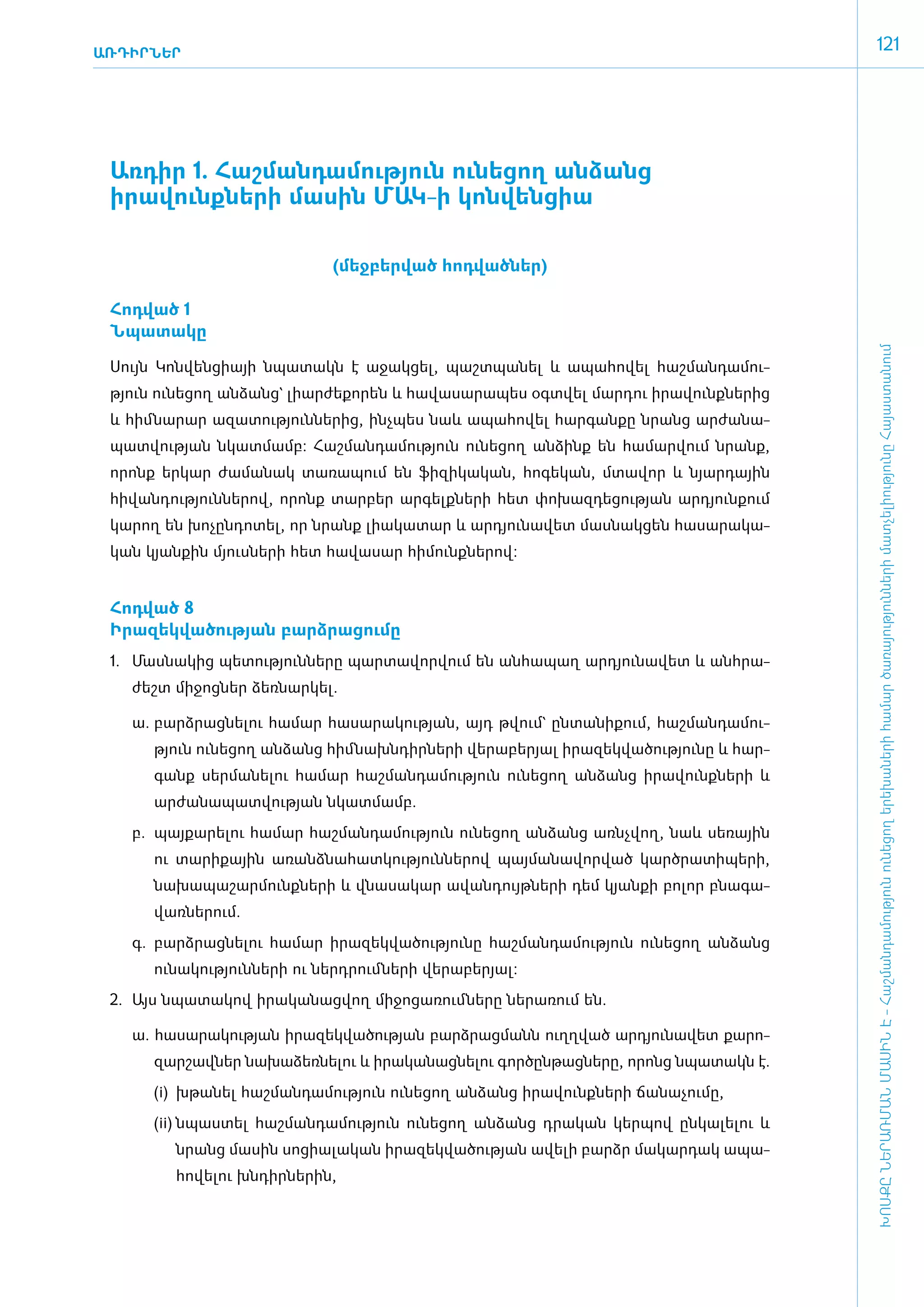 ԱՌԴԻՐՆԵՐ
                                                                                                 121




 ­Առ­դիր 1. Հաշ­ման­դա­մու­թյուն ունե­ցող ան­ձանց
  ի­րավունք­նե­րի մա­սին ՄԱԿ-ի կոն­վեն­ցիա

                                  (­մեջ­բեր­ված հոդ­ված­ներ)

 ­Հոդ­ված 1
  Ն­պա­տա­կը




                                                                                                 ԽՈՍՔԸ ՆԵՐԱՌՄԱՆ ՄԱՍԻՆ Է - ­Հաշ­ման­դա­մություն ու­նե­ցող ե­րե­խա­նե­րի հա­մար ծա­ռայություն­նե­րի մատ­չե­լի­ությու­նը Հայաս­տա­նում
 ­Սույն Կոն­վեն­ցիայի նպա­տակն է ա­ջակ­ցել, պաշտ­պա­նել և ա­պա­հո­վել հաշ­ման­դա­մու­
 թյուն ունե­ցող ան­ձանց` լիար­ժե­քո­րեն և հա­վա­սա­րա­պես օ­գտ­վել մար­դու ի­րա­վունք­նե­րից
 և հիմ ­նա­րար ա­զա­տու­թյուն­նե­րից, ի­նչ­պես նաև ա­պա­հո­վել հար­գան­քը նրանց ար­ժա­նա­
 պատ­վու­թյան նկատ­մամբ: Հաշ­ման­դա­մու­թյուն ունե­ցող ան­ձինք են հա­մար­վում նրանք,
 ո­րոնք եր­կար ժա­մա­նակ տա­ռա­պում են ֆի­զի­կա­կան, հո­գե­կան, մտա­վոր և նյար­դային
 հի­վան­դու­թյուն­նե­րով, ո­րոնք տար­բեր ար­գելք­նե­րի հետ փո­խազ­դե­ցու­թյան ար­դյուն­քում
 կա­րող են խո­չըն­դո­տել, որ նրանք լիա­կա­տար և ար­դյու­նա­վետ մաս­նակ­ցեն հա­սա­րա­կա­
 կան կյան­քին մյուս­նե­րի հետ հա­վա­սար հի­մունք­նե­րով:


 ­Հոդ­ված 8
  Ի­րա­զեկ­վա­ծու­թյան բարձ­րա­ցու­մը
 1.	 Մաս­նա­կից պե­տու­թյուն­նե­րը պար­տա­վոր­վում են ան­հա­պաղ ար­դյու­նա­վետ և ան­հրա­
    ժեշտ մի­ջոց­ներ ձեռ­նար­կել.

    ա.	 բարձ­րաց­նե­լու հա­մար հա­սա­րա­կու­թյան, այդ թվում` ըն­տա­նի­քում, հաշ­ման­դա­մու­
       թյուն ունե­ցող ան­ձանց հիմ ­նախն­դիր­նե­րի վե­րա­բե­րյալ ի­րա­զեկ­վա­ծու­թյու­նը և հար­
       գանք սեր­մա­նե­լու հա­մար հաշ­ման­դա­մու­թյուն ունե­ցող ան­ձանց ի­րա­վունք­նե­րի և
       ար­ժա­նա­պատ­վու­թյան նկատ­մամբ.
    բ.	 պայ­քա­րե­լու հա­մար հաշ­ման­դա­մու­թյուն ունե­ցող ան­ձանց ա­ռնչ­վող, նաև սե­ռային
       ու տա­րի­քային ա­ռանձ­նա­հատ­կու­թյուն­նե­րով պայ­մա­նա­վոր­ված կարծ­րա­տի­պե­րի,
       նա­խա­պա­շար­մունք­նե­րի և վնա­սա­կար ա­վան­դույթ­նե­րի դեմ կյան­քի բո­լոր բնա­գա­
       վառ­նե­րում.
    գ.	 բարձ­րաց­նե­լու հա­մար ի­րա­զեկ­վա­ծու­թյու­նը հաշ­ման­դա­մու­թյուն ունե­ցող ան­ձանց
       ունա­կու­թյուն­նե­րի ու ներդ­րում ­նե­րի վե­րա­բե­րյալ:
 2.	 Այս նպա­տա­կով ի­րա­կա­նաց­վող մի­ջո­ցա­ռում ­նե­րը նե­րա­ռում են.

    ­ա. հա­սա­րա­կու­թյան ի­րա­զեկ­վա­ծու­թյան բարձ­րաց­մանն ո­ւղղ­ված ար­դյու­նա­վետ քա­րո­
       զար­շավ­ներ նա­խա­ձեռ­նե­լու և ի­րա­կա­նաց­նե­լու գոր­ծըն­թաց­նե­րը, ո­րոնց նպա­տակն է.
       (i)	 խթա­նել հաշ­ման­դա­մու­թյուն ունե­ցող ան­ձանց ի­րա­վունք­նե­րի ճա­նա­չու­մը,
       (ii)	 նպաս­տել հաշ­ման­դա­մու­թյուն ունե­ցող ան­ձանց դրա­կան կեր­պով ըն­կա­լե­լու և
          նրանց մա­սին սո­ցիա­լա­կան ի­րա­զեկ­վա­ծու­թյան ա­վե­լի բարձր մա­կար­դակ ա­պա­
          հո­վե­լու խն­դիր­նե­րին,
 