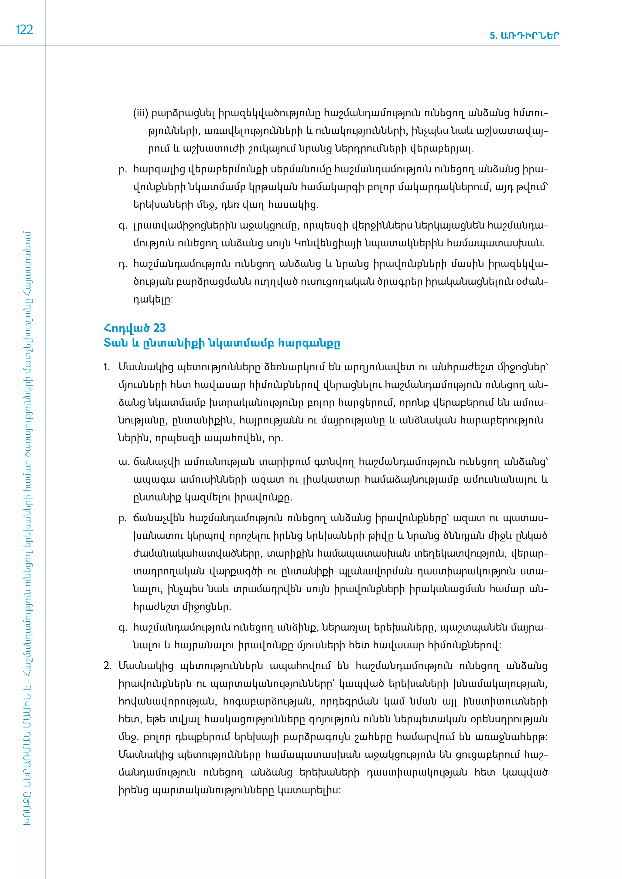 122                                                                                                                                                                                                                      5. ԱՌԴԻՐՆԵՐ




                                                                                                                                            (iii) բարձ­րաց­նել ի­րա­զեկ­վա­ծու­թյու­նը հաշ­ման­դա­մու­թյուն ունե­ցող ան­ձանց հմ­տու­
                                                                                                                                               թյուն­նե­րի, ա­ռա­վե­լու­թյուն­նե­րի և ունա­կու­թյուն­նե­րի, ի­նչ­պես նաև աշ­խա­տա­վայ­
                                                                                                                                               րում և աշ­խա­տու­ժի շու­կա­յում նրանց ներ­դրում ­նե­րի վե­րա­բե­րյալ.
                                                                                                                                         բ.	 հար­գա­լից վե­րա­բեր­մուն­քի սեր­մա­նու­մը հաշ­ման­դա­մու­թյուն ունե­ցող ան­ձանց ի­րա­
                                                                                                                                            վունք­նե­րի նկատ­մամբ կր­թա­կան հա­մա­կար­գի բո­լոր մա­կար­դակ­նե­րում, այդ թվում`
                                                                                                                                            ե­րե­խա­նե­րի մեջ, դեռ վաղ հա­սա­կից.
                                                                                                                                         գ.	 լրատ­վա­մի­ջոց­նե­րին ա­ջակ­ցու­մը, որ­պես­զի վեր­ջին­ներս ներ­կա­յաց­նեն հաշ­ման­դա­
 ԽՈՍՔԸ ՆԵՐԱՌՄԱՆ ՄԱՍԻՆ Է - ­Հաշ­ման­դա­մություն ու­նե­ցող ե­րե­խա­նե­րի հա­մար ծա­ռայություն­նե­րի մատ­չե­լի­ությու­նը Հայաս­տա­նում




                                                                                                                                            մու­թյուն ունե­ցող ան­ձանց սույն Կոն­վեն­ցիայի նպա­տակ­նե­րին հա­մա­պա­տաս­խան.
                                                                                                                                         դ.	 հաշ­ման­դա­մու­թյուն ունե­ցող ան­ձանց և նրանց ի­րա­վունք­նե­րի մա­սին ի­րա­զեկ­վա­
                                                                                                                                            ծու­թյան բարձ­րաց­մանն ո­ւղղ­ված ուսու­ցո­ղա­կան ծրագ­րեր ի­րա­կա­նաց­նե­լուն օ­ժան­
                                                                                                                                            դա­կե­լը:

                                                                                                                                      ­Հոդ­ված 23
                                                                                                                                       ­Տան և ըն­տա­նի­քի նկատ­մամբ հար­գան­քը

                                                                                                                                      1.	 Մաս­նա­կից պե­տու­թյուն­նե­րը ձեռ­նար­կում են ար­դյու­նա­վետ ու ան­հրա­ժեշտ մի­ջոց­ներ`
                                                                                                                                         մյուս­նե­րի հետ հա­վա­սար հի­մունք­նե­րով վե­րաց­նե­լու հաշ­ման­դա­մու­թյուն ունե­ցող ան­
                                                                                                                                         ձանց նկատ­մամբ խտ­րա­կա­նու­թյու­նը բո­լոր հար­ցե­րում, ո­րոնք վե­րա­բե­րում են ա­մուս­
                                                                                                                                         նու­թյա­նը, ըն­տա­նի­քին, հայ­րու­թյանն ու մայ­րու­թյա­նը և ան­ձնա­կան հա­րա­բե­րու­թյուն­
                                                                                                                                         նե­րին, որ­պես­զի ա­պա­հո­վեն, որ.

                                                                                                                                         ­ա.	 ճա­նաչ­վի ա­մուս­նու­թյան տա­րի­քում գտն­վող հաշ­ման­դա­մու­թյուն ունե­ցող ան­ձանց`
                                                                                                                                            ա­պա­գա ա­մու­սին­նե­րի ա­զատ ու լիա­կա­տար հա­մա­ձայ­նու­թյամբ ա­մուս­նա­նա­լու և
                                                                                                                                            ըն­տա­նիք կազ­մե­լու ի­րա­վուն­քը.
                                                                                                                                         բ.	 ճա­նաչ­վեն հաշ­ման­դա­մու­թյուն ունե­ցող ան­ձանց ի­րա­վունք­նե­րը` ա­զատ ու պա­տաս­
                                                                                                                                            խա­նա­տու կեր­պով ո­րո­շե­լու ի­րենց ե­րե­խա­նե­րի թի­վը և նրանց ծնն­դյան միջև ըն­կած
                                                                                                                                            ժա­մա­նա­կա­հատ­ված­նե­րը, տա­րի­քին հա­մա­պա­տաս­խան տե­ղե­կատ­վու­թյուն, վե­րար­
                                                                                                                                            տադ­րո­ղա­կան վար­քագ­ծի ու ըն­տա­նի­քի պլա­նա­վոր­ման դաս­տիա­րա­կու­թյուն ստա­
                                                                                                                                            նա­լու, ի­նչ­պես նաև տրա­մադր­վեն սույն ի­րա­վունք­նե­րի ի­րա­կա­նաց­ման հա­մար ան­
                                                                                                                                            հրա­ժեշտ մի­ջոց­ներ.
                                                                                                                                         գ.	 հաշ­ման­դա­մու­թյուն ունե­ցող ան­ձինք, նե­րա­ռյալ ե­րե­խա­նե­րը, պաշտ­պա­նեն մայ­րա­
                                                                                                                                            նա­լու և հայ­րա­նա­լու ի­րա­վուն­քը մյուս­նե­րի հետ հա­վա­սար հի­մունք­նե­րով:
                                                                                                                                      2.	 Մաս­նա­կից պե­տու­թյուն­ներն ա­պա­հո­վում են հաշ­ման­դա­մու­թյուն ունե­ցող ան­ձանց
                                                                                                                                         ի­րա­վունք­ներն ու պար­տա­կա­նու­թյուն­նե­րը` կապ­ված ե­րե­խա­նե­րի խնա­մա­կա­լու­թյան,
                                                                                                                                         հո­վա­նա­վո­րու­թյան, հո­գա­բար­ձու­թյան, որ­դեգր­ման կամ նման այլ ի­նս­տի­տուտ­նե­րի
                                                                                                                                         հետ, ե­թե տվյալ հաս­կա­ցու­թյուն­նե­րը գո­յու­թյուն ունեն ներ­պե­տա­կան օ­րենսդ­րու­թյան
                                                                                                                                         մեջ. բո­լոր դեպ­քե­րում ե­րե­խայի բարձ­րա­գույն շա­հե­րը հա­մար­վում են ա­ռաջ­նա­հերթ:
                                                                                                                                         Մաս­նա­կից պե­տու­թյուն­նե­րը հա­մա­պա­տաս­խան ա­ջակ­ցու­թյուն են ցու­ցա­բե­րում հաշ­
                                                                                                                                         ման­դա­մու­թյուն ունե­ցող ան­ձանց ե­րե­խա­նե­րի դաս­տիա­րա­կու­թյան հետ կապ­ված
                                                                                                                                         ի­րենց պար­տա­կա­նու­թյուն­նե­րը կա­տա­րե­լիս:
 