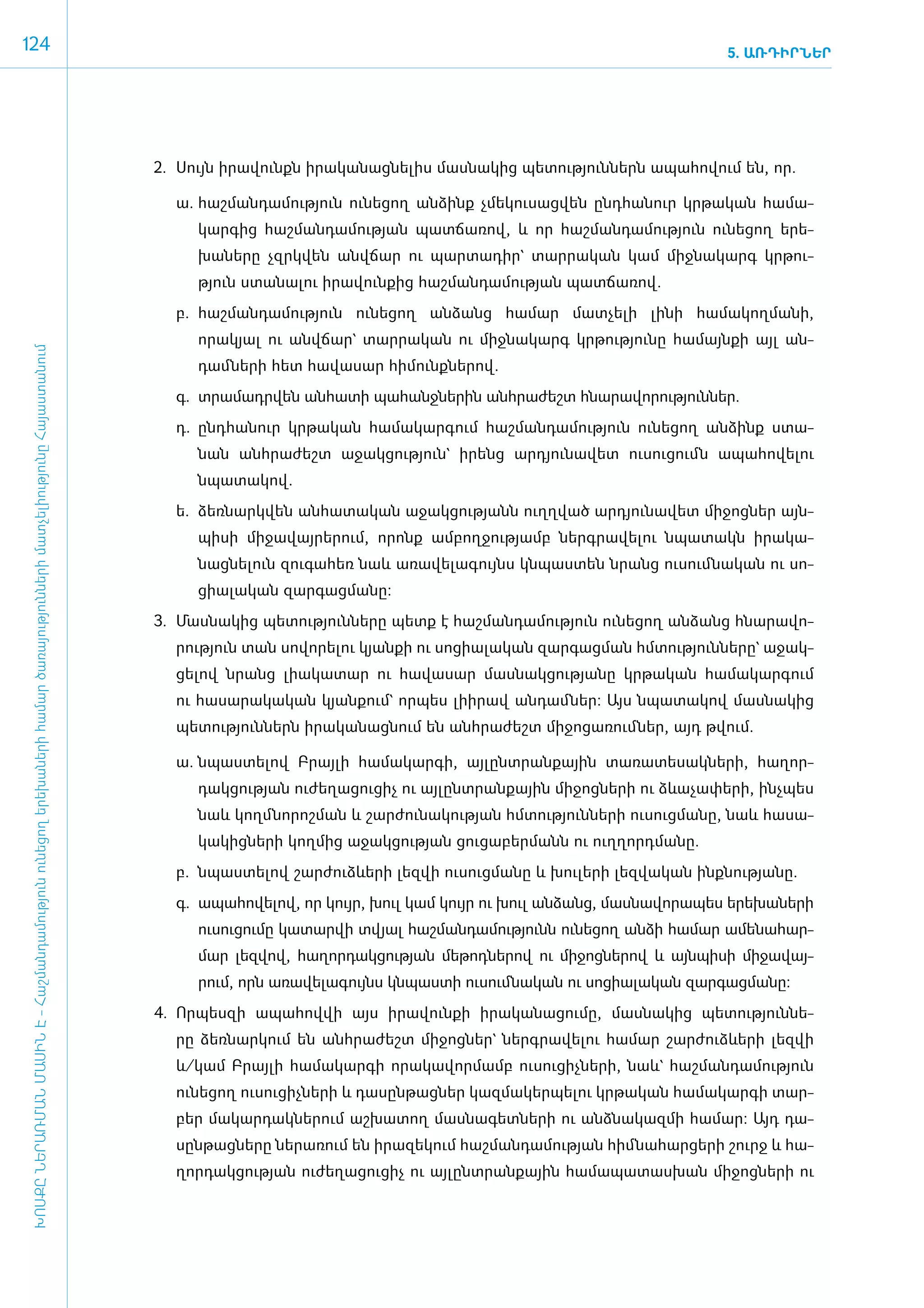 124                                                                                                                                                                                                                     5. ԱՌԴԻՐՆԵՐ




                                                                                                                                      2.	 Սույն ի­րա­վունքն ի­րա­կա­նաց­նե­լիս մաս­նա­կից պե­տու­թյուն­ներն ա­պա­հո­վում են, որ.

                                                                                                                                         ­ա.	 հաշ­ման­դա­մու­թյուն ունե­ցող ան­ձինք չմե­կու­սաց­վեն ը­նդ­հա­նուր կր­թա­կան հա­մա­
                                                                                                                                            կար­գից հաշ­ման­դա­մու­թյան պատ­ճա­ռով, և որ հաշ­ման­դա­մու­թյուն ունե­ցող ե­րե­
                                                                                                                                            խա­նե­րը չզրկ­վեն ան­վճար ու պար­տա­դիր` տար­րա­կան կամ միջ­նա­կարգ կր­թու­
                                                                                                                                            թյուն ստա­նա­լու ի­րա­վուն­քից հաշ­ման­դա­մու­թյան պատ­ճա­ռով.
                                                                                                                                         բ.	 հաշ­ման­դա­մու­թյուն ունե­ցող ան­ձանց հա­մար մատ­չե­լի լի­նի հա­մա­կող­մա­նի,
                                                                                                                                            ո­րակյալ ու ան­վճար` տար­րա­կան ու միջ­նա­կարգ կր­թու­թյու­նը հա­մայն­քի այլ ան­
 ԽՈՍՔԸ ՆԵՐԱՌՄԱՆ ՄԱՍԻՆ Է - ­Հաշ­ման­դա­մություն ու­նե­ցող ե­րե­խա­նե­րի հա­մար ծա­ռայություն­նե­րի մատ­չե­լի­ությու­նը Հայաս­տա­նում




                                                                                                                                            դամ ­նե­րի հետ հա­վա­սար հի­մունք­նե­րով.
                                                                                                                                         գ.	 տրա­մադր­վեն ան­հա­տի պա­հանջ­նե­րին ան­հրա­ժեշտ հնա­րա­վո­րու­թյուններ.
                                                                                                                                         դ.	 ը­նդ­հա­նուր կր­թա­կան հա­մա­կար­գում հաշ­ման­դա­մու­թյուն ունե­ցող ան­ձինք ստա­
                                                                                                                                            նան ան­հրա­ժեշտ ա­ջակ­ցու­թյուն` ի­րենց ար­դյու­նա­վետ ուսու­ցումն ա­պա­հո­վե­լու
                                                                                                                                            նպա­տա­կով.
                                                                                                                                         ե.	 ձեռ­նարկ­վեն ան­հա­տա­կան ա­ջակ­ցու­թյանն ո­ւղղ­ված ար­դյու­նա­վետ մի­ջոց­ներ այն­
                                                                                                                                            պի­սի մի­ջա­վայ­րե­րում, ո­րոնք ամ­բող­ջու­թյամբ ներգ­րա­վե­լու նպա­տակն ի­րա­կա­
                                                                                                                                            նաց­նե­լուն զու­գա­հեռ նաև ա­ռա­վե­լա­գույնս կն­պաս­տեն նրանց ուսում ­նա­կան ու սո­
                                                                                                                                            ցիա­լա­կան զար­գաց­մա­նը:
                                                                                                                                      3.	 Մաս­նա­կից պե­տու­թյուն­նե­րը պետք է հաշ­ման­դա­մու­թյուն ունե­ցող ան­ձանց հնա­րա­վո­
                                                                                                                                         րու­թյուն տան սո­վո­րե­լու կյան­քի ու սո­ցիա­լա­կան զար­գաց­ման հմ­տու­թյուն­նե­րը` ա­ջակ­
                                                                                                                                         ցե­լով նրանց լիա­կա­տար ու հա­վա­սար մաս­նակ­ցու­թյա­նը կր­թա­կան հա­մա­կար­գում
                                                                                                                                         ու հա­սա­րա­կա­կան կյան­քում` որ­պես լիի­րավ ան­դամ ­ներ: Այս նպա­տա­կով մաս­նա­կից
                                                                                                                                         պե­տու­թյուն­ներն ի­րա­կա­նաց­նում են ան­հրա­ժեշտ մի­ջո­ցա­ռում ­ներ, այդ թվում.

                                                                                                                                         ա.	 նպաս­տե­լով Բրայ­լի հա­մա­կար­գի, այ­լընտ­րան­քային տա­ռա­տե­սակ­նե­րի, հա­ղոր­
                                                                                                                                            դակ­ցու­թյան ուժե­ղա­ցու­ցիչ ու այ­լընտ­րան­քային մի­ջոց­նե­րի ու ձևա­չա­փե­րի, ի­նչ­պես
                                                                                                                                            նաև կողմ ­նո­րոշ­ման և շար­ժու­նա­կու­թյան հմ­տու­թյուն­նե­րի ուսուց­մա­նը, նաև հա­սա­
                                                                                                                                            կա­կից­նե­րի կող­մից ա­ջակ­ցու­թյան ցու­ցա­բեր­մանն ու ո­ւղ­ղորդ­մա­նը.
                                                                                                                                         բ.	 նպաս­տե­լով շա­րժուձևե­րի լեզ­վի ուսուց­մա­նը և խու­լե­րի լեզ­վա­կան ի­նք­նու­թյա­նը.
                                                                                                                                         գ.	 ա­պա­հո­վե­լով, որ կույր, խուլ կամ կույր ու խուլ ան­ձանց, մաս­նա­վո­րա­պես ե­րե­խա­նե­րի
                                                                                                                                            ուսու­ցու­մը կա­տար­վի տվյալ հաշ­ման­դա­մու­թյունն ունե­ցող ան­ձի հա­մար ա­մե­նա­հար­
                                                                                                                                            մար լեզ­վով, հա­ղոր­դակ­ցու­թյան մե­թոդ­նե­րով ու մի­ջոց­նե­րով և այն­պի­սի մի­ջա­վայ­
                                                                                                                                            րում, ո­րն ա­ռա­վե­լա­գույնս կն­պաս­տի ուսում­նա­կան ու սո­ցիա­լա­կան զար­գաց­մա­նը:
                                                                                                                                      4.	 Որ­պես­զի ա­պա­հով­վի այս ի­րա­վուն­քի ի­րա­կա­նա­ցու­մը, մաս­նա­կից պե­տու­թյուն­նե­
                                                                                                                                         րը ձեռ­նար­կում են ան­հրա­ժեշտ մի­ջոց­ներ` ներգ­րա­վե­լու հա­մար շար­ժուձևե­րի լեզ­վի
                                                                                                                                         և/­կամ Բրայ­լի հա­մա­կար­գի ո­րա­կա­վոր­մամբ ուսու­ցիչ­նե­րի, նաև` հաշ­ման­դա­մու­թյուն
                                                                                                                                         ունե­ցող ուսու­ցիչ­նե­րի և դա­սըն­թաց­ներ կազ­մա­կեր­պե­լու կր­թա­կան հա­մա­կար­գի տար­
                                                                                                                                         բեր մա­կար­դակ­նե­րում աշ­խա­տող մաս­նա­գետ­նե­րի ու ան­ձնա­կազ­մի հա­մար: Այդ դա­
                                                                                                                                         սըն­թաց­նե­րը նե­րա­ռում են ի­րա­զե­կում հաշ­ման­դա­մու­թյան հիմ ­նա­հար­ցե­րի շուրջ և հա­
                                                                                                                                         ղոր­դակ­ցու­թյան ուժե­ղա­ցու­ցիչ ու այ­լընտ­րան­քային հա­մա­պա­տաս­խան մի­ջոց­նե­րի ու
 