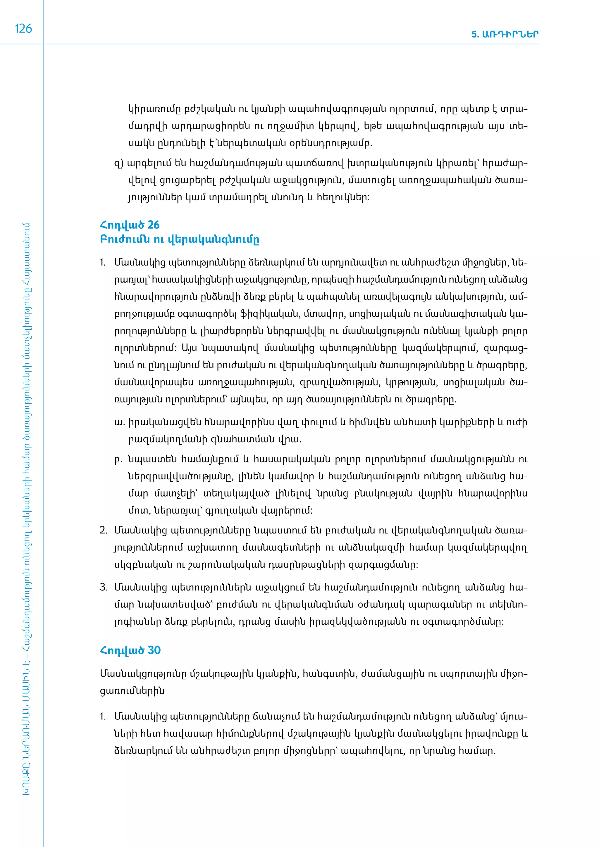 126                                                                                                                                                                                                                        5. ԱՌԴԻՐՆԵՐ




                                                                                                                                            կի­րա­ռու­մը բժշ­կա­կան ու կյան­քի ա­պա­հո­վագ­րու­թյան ո­լոր­տում, ո­րը պետք է տրա­
                                                                                                                                            մադր­վի ար­դա­րա­ցի­ո­րեն ու ող­ջա­միտ կեր­պով, ե­թե ա­պա­հո­վագ­րու­թյան այս տե­
                                                                                                                                            սակն ըն­դու­նե­լի է ներ­պե­տա­կան օ­րենսդ­րու­թյամբ.
                                                                                                                                         զ) ար­գե­լում են հաշ­ման­դա­մու­թյան պատ­ճա­ռով խտ­րա­կա­նու­թյուն կի­րա­ռել` հրա­ժար­
                                                                                                                                            վե­լով ցու­ցա­բե­րել բժշ­կա­կան ա­ջակ­ցու­թյուն, մա­տու­ցել ա­ռող­ջա­պա­հա­կան ծա­ռա­
                                                                                                                                            յու­թյուն­ներ կամ տրա­մադ­րել սնունդ և հե­ղուկ­ներ:

                                                                                                                                      ­Հոդ­ված 26
 ԽՈՍՔԸ ՆԵՐԱՌՄԱՆ ՄԱՍԻՆ Է - ­Հաշ­ման­դա­մություն ու­նե­ցող ե­րե­խա­նե­րի հա­մար ծա­ռայություն­նե­րի մատ­չե­լի­ությու­նը Հայաս­տա­նում




                                                                                                                                       ­Բու­ժումն ու վե­րա­կանգ­նու­մը

                                                                                                                                      1.	 Մաս­նա­կից պե­տու­թյուն­նե­րը ձեռ­նար­կում են ար­դյու­նա­վետ ու ան­հրա­ժեշտ մի­ջոց­ներ, նե­
                                                                                                                                         րա­ռյալ` հա­սա­կա­կից­նե­րի ա­ջակ­ցու­թյու­նը, որ­պես­զի հաշ­ման­դա­մու­թյուն ունե­ցող ան­ձանց
                                                                                                                                         հնա­րա­վո­րու­թյուն ըն­ձեռ­վի ձեռք բե­րել և պահ­պա­նել ա­ռա­վե­լա­գույն ան­կա­խու­թյուն, ամ­
                                                                                                                                         բող­ջու­թյամբ օգ­տա­գոր­ծել ֆի­զի­կա­կան, մտա­վոր, սո­ցիա­լա­կան ու մաս­նա­գի­տա­կան կա­
                                                                                                                                         րո­ղու­թյուն­նե­րը և լիար­ժե­քո­րեն ներգ­րավ­վել ու մաս­նակ­ցու­թյուն ունե­նալ կյան­քի բո­լոր
                                                                                                                                         ո­լորտ­նե­րում: Այս նպա­տա­կով մաս­նա­կից պե­տու­թյուն­նե­րը կազ­մա­կեր­պում, զար­գաց­
                                                                                                                                         նում ու ը­նդ­լայ­նում են բու­ժա­կան ու վե­րա­կանգ­նո­ղա­կան ծա­ռա­յու­թյուն­նե­րը և ծրագ­րե­րը,
                                                                                                                                         մաս­նա­վո­րա­պես ա­ռող­ջա­պա­հու­թյան, զբաղ­վա­ծու­թյան, կր­թու­թյան, սո­ցիա­լա­կան ծա­
                                                                                                                                         ռա­յու­թյան ո­լորտ­նե­րում` այն­պես, որ այդ ծա­ռա­յու­թյուն­ներն ու ծրագ­րե­րը.

                                                                                                                                         ա.	 ի­րա­կա­նաց­վեն հնա­րա­վո­րինս վաղ փու­լում և հիմն­վեն ան­հա­տի կա­րիք­նե­րի և ուժի
                                                                                                                                            բազ­մա­կող­մա­նի գնա­հատ­ման վրա.
                                                                                                                                         բ.	 նպաս­տեն հա­մայն­քում և հա­սա­րա­կա­կան բո­լոր ո­լորտ­նե­րում մաս­նակ­ցու­թյանն ու
                                                                                                                                            ներգ­րավ­վա­ծու­թյա­նը, լի­նեն կա­մա­վոր և հաշ­ման­դա­մու­թյուն ունե­ցող ան­ձանց հա­
                                                                                                                                            մար մատ­չե­լի` տե­ղա­կայ­ված լի­նե­լով նրանց բնա­կու­թյան վայ­րին հնա­րա­վո­րինս
                                                                                                                                            մոտ, նե­րա­ռյալ` գյու­ղա­կան վայ­րե­րում:
                                                                                                                                      2.	 Մաս­նա­կից պե­տու­թյուն­նե­րը նպաս­տում են բու­ժա­կան ու վե­րա­կանգ­նո­ղա­կան ծա­ռա­
                                                                                                                                         յու­թյուն­նե­րում աշ­խա­տող մաս­նա­գետ­նե­րի ու ան­ձնա­կազ­մի հա­մար կազ­մա­կերպ­վող
                                                                                                                                         սկզբ­նա­կան ու շա­րու­նա­կա­կան դա­սըն­թաց­նե­րի զար­գաց­մա­նը:

                                                                                                                                      3.	 Մաս­նա­կից պե­տու­թյուն­ներն ա­ջակ­ցում են հաշ­ման­դա­մու­թյուն ունե­ցող ան­ձանց հա­
                                                                                                                                         մար նա­խա­տես­ված` բուժ­ման ու վե­րա­կանգն­ման օ­ժան­դակ պա­րա­գա­ներ ու տեխ­նո­
                                                                                                                                         լո­գիա­ներ ձեռք բե­րե­լուն, դրանց մա­սին ի­րա­զեկ­վա­ծու­թյանն ու օգ­տա­գործ­մա­նը:

                                                                                                                                      ­Հոդ­ված 30

                                                                                                                                      ­Մաս­նակ­ցու­թյու­նը մշա­կու­թային կյան­քին, հանգս­տին, ժա­ման­ցային ու սպոր­տային մի­ջո­
                                                                                                                                      ցա­ռում ­նե­րին

                                                                                                                                      1.	 Մաս­նա­կից պե­տու­թյուն­նե­րը ճա­նա­չում են հաշ­ման­դա­մու­թյուն ունե­ցող ան­ձանց` մյուս­
                                                                                                                                         նե­րի հետ հա­վա­սար հի­մունք­նե­րով մշա­կու­թային կյան­քին մաս­նակ­ցե­լու ի­րա­վուն­քը և
                                                                                                                                         ձեռ­նար­կում են ան­հրա­ժեշտ բո­լոր մի­ջոց­նե­րը` ա­պա­հո­վե­լու, որ նրանց հա­մար.
 