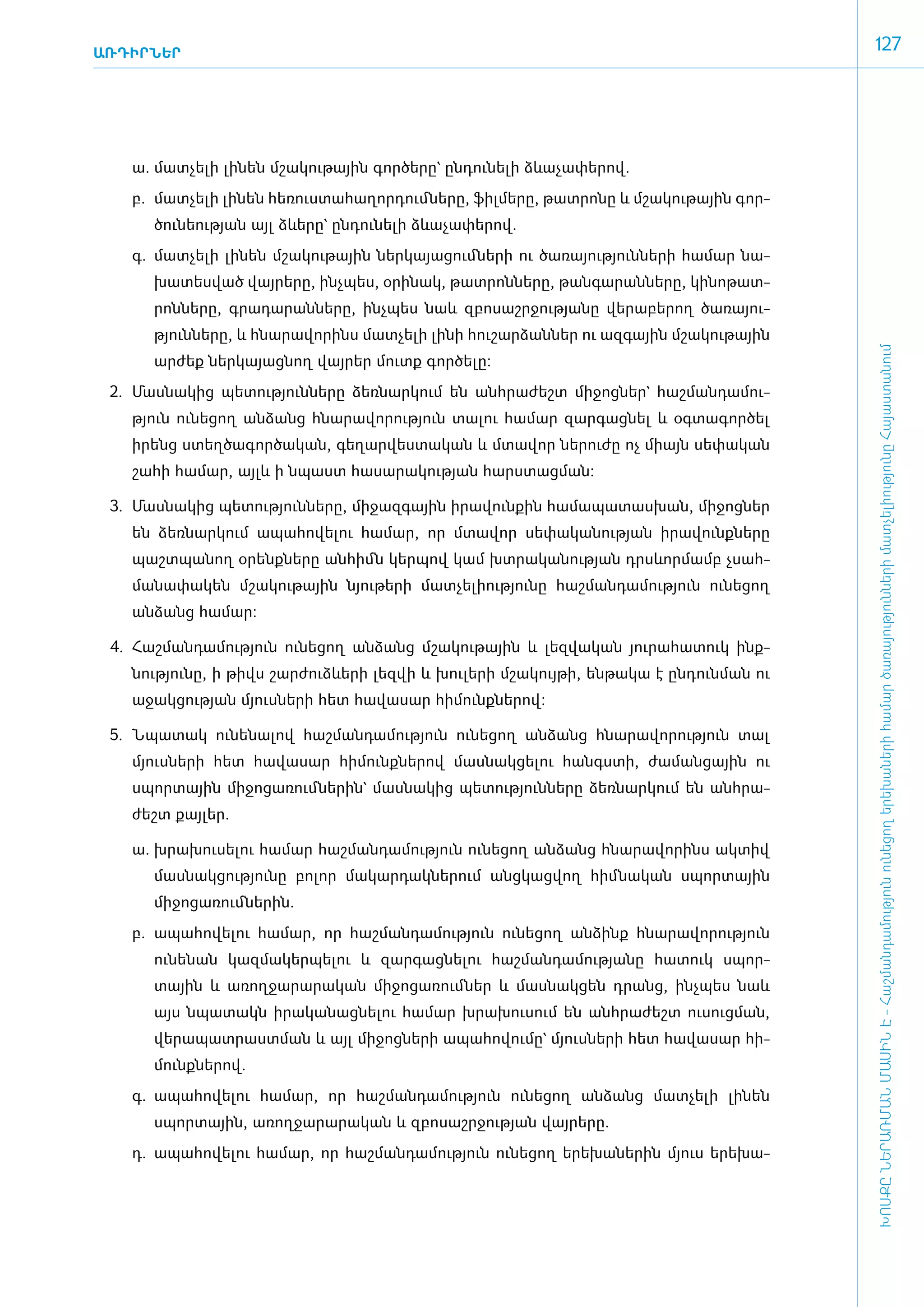 ԱՌԴԻՐՆԵՐ
                                                                                                    127




    ա.	 մատ­չե­լի լի­նեն մշա­կու­թային գոր­ծե­րը` ըն­դու­նե­լի ձևա­չա­փե­րով.
    բ.	 մատ­չե­լի լի­նեն հե­ռուս­տա­հա­ղոր­դում ­նե­րը, ֆիլ­մե­րը, թատ­րո­նը և մշա­կու­թային գոր­
       ծու­նե­ու­թյան այլ ձևե­րը` ըն­դու­նե­լի ձևա­չա­փե­րով.
    գ.	 մատ­չե­լի լի­նեն մշա­կու­թային ներ­կա­յա­ցում ­նե­րի ու ծա­ռա­յու­թյուն­նե­րի հա­մար նա­
       խա­տես­ված վայ­րե­րը, ի­նչ­պես, օ­րի­նակ, թատ­րոն­նե­րը, թան­գա­րան­նե­րը, կի­նո­թատ­
       րոն­նե­րը, գրա­դա­րան­նե­րը, ի­նչ­պես նաև զբո­սաշր­ջու­թյա­նը վե­րա­բե­րող ծա­ռա­յու­
       թյուն­նե­րը, և հնա­րա­վո­րինս մատ­չե­լի լի­նի հու­շար­ձան­ներ ու ազ­գային մշա­կու­թային




                                                                                                    ԽՈՍՔԸ ՆԵՐԱՌՄԱՆ ՄԱՍԻՆ Է - ­Հաշ­ման­դա­մություն ու­նե­ցող ե­րե­խա­նե­րի հա­մար ծա­ռայություն­նե­րի մատ­չե­լի­ությու­նը Հայաս­տա­նում
       ար­ժեք ներ­կա­յաց­նող վայ­րեր մուտք գոր­ծե­լը:
 2.	 Մաս­նա­կից պե­տու­թյուն­նե­րը ձեռ­նար­կում են ան­հրա­ժեշտ մի­ջոց­ներ` հաշ­ման­դա­մու­
   թյուն ունե­ցող ան­ձանց հնա­րա­վո­րու­թյուն տա­լու հա­մար զար­գաց­նել և օգ­տա­գոր­ծել
   ի­րենց ստեղ­ծա­գոր­ծա­կան, գե­ղար­վես­տա­կան և մտա­վոր նե­րու­ժը ոչ միայն սե­փա­կան
   շա­հի հա­մար, այլև ի նպաստ հա­սա­րա­կու­թյան հարս­տաց­ման:

 3.	 Մաս­նա­կից պե­տու­թյուն­նե­րը, մի­ջազ­գային ի­րա­վուն­քին հա­մա­պա­տաս­խան, մի­ջոց­ներ
   են ձեռ­նար­կում ա­պա­հո­վե­լու հա­մար, որ մտա­վոր սե­փա­կա­նու­թյան ի­րա­վունք­նե­րը
   պաշտ­պա­նող օ­րենք­նե­րը ան­հիմն կեր­պով կամ խտ­րա­կա­նու­թյան դրսևոր­մամբ չսահ­
   մա­նա­փա­կեն մշա­կու­թային նյու­թե­րի մատ­չե­լի­ու­թյու­նը հաշ­ման­դա­մու­թյուն ունե­ցող
   ան­ձանց հա­մար:

 4.	 Հաշ­ման­դա­մու­թյուն ունե­ցող ան­ձանց մշա­կու­թային և լեզ­վա­կան յու­րա­հա­տուկ ի­նք­
   նու­թյու­նը, ի թիվս շար­ժուձևե­րի լեզ­վի և խու­լե­րի մշա­կույ­թի, են­թա­կա է ըն­դուն­ման ու
   ա­ջակ­ցու­թյան մյուս­նե­րի հետ հա­վա­սար հի­մունք­նե­րով:

 5.	 Նպա­տակ ունե­նա­լով հաշ­ման­դա­մու­թյուն ունե­ցող ան­ձանց հնա­րա­վո­րու­թյուն տալ
   մյուս­նե­րի հետ հա­վա­սար հի­մունք­նե­րով մաս­նակ­ցե­լու հանգս­տի, ժա­ման­ցային ու
   սպոր­տային մի­ջո­ցա­ռում ­նե­րին` մաս­նա­կից պե­տու­թյուն­նե­րը ձեռ­նար­կում են ան­հրա­
   ժեշտ քայ­լեր.

   ա.	 խրա­խու­սե­լու հա­մար հաշ­ման­դա­մու­թյուն ունե­ցող ան­ձանց հնա­րա­վո­րինս ակ­տիվ
       մաս­նակ­ցու­թյու­նը բո­լոր մա­կար­դակ­նե­րում ան­ցկաց­վող հիմ ­նա­կան սպոր­տային
       մի­ջո­ցա­ռում ­նե­րին.
   բ.	 ա­պա­հո­վե­լու հա­մար, որ հաշ­ման­դա­մու­թյուն ունե­ցող ան­ձինք հնա­րա­վո­րու­թյուն
       ունե­նան կազ­մա­կեր­պե­լու և զար­գաց­նե­լու հաշ­ման­դա­մու­թյա­նը հա­տուկ սպոր­
       տային և ա­ռող­ջա­րա­րա­կան մի­ջո­ցա­ռում ­ներ և մաս­նակ­ցեն դրանց, ի­նչ­պես նաև
       այս նպա­տակն ի­րա­կա­նաց­նե­լու հա­մար խրա­խու­սում են ան­հրա­ժեշտ ուսուց­ման,
       վե­րա­պատ­րաստ­ման և այլ մի­ջոց­նե­րի ա­պա­հո­վու­մը` մյուս­նե­րի հետ հա­վա­սար հի­
       մունք­նե­րով.
   գ.	 ա­պա­հո­վե­լու հա­մար, որ հաշ­ման­դա­մու­թյուն ունե­ցող ան­ձանց մատ­չե­լի լի­նեն
       սպոր­տային, ա­ռող­ջա­րա­րա­կան և զբո­սաշր­ջու­թյան վայ­րե­րը.
   դ.	 ա­պա­հո­վե­լու հա­մար, որ հաշ­ման­դա­մու­թյուն ունե­ցող ե­րե­խա­նե­րին մյուս ե­րե­խա­
 