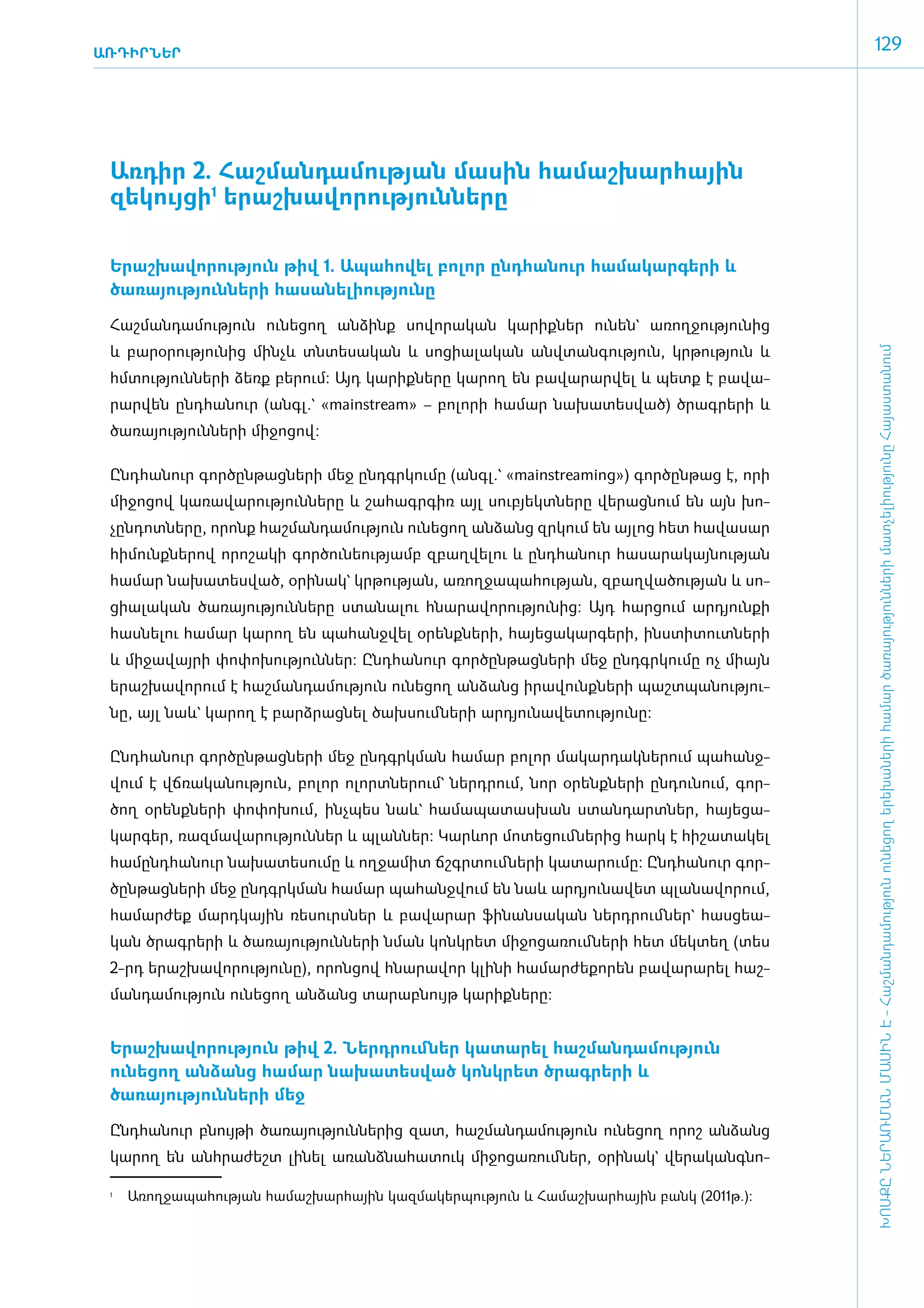 ԱՌԴԻՐՆԵՐ
                                                                                                   129




 Առ­դիր 2. ­Հաշ­ման­դա­մու­թյան մա­սին հա­մաշ­խար­հային
 զե­կույ­ցի1 ե­րաշ­խա­վո­րու­թյուն­նե­րը ­­­­­­­­­­­­­­­­­

 Ե­րաշ­խա­վո­րու­թյուն թիվ 1. Ա­պա­հո­վել ­­­­բո­լոր ը­նդ­հա­նուր հա­մա­կար­գե­րի և
 ծա­ռա­յու­թյուն­նե­րի հա­սա­նե­լի­ու­թյու­նը

 ­Հաշ­ման­դա­մու­թյուն ունե­ցող ան­ձինք սո­վո­րա­կան կա­րիք­ներ ունեն` ա­ռող­ջու­թյու­նից
 և բա­րօ­րու­թյու­նից մինչև տն­տե­սա­կան և սո­ցիա­լա­կան ան­վտան­գու­թյուն, կր­թու­թյուն և




                                                                                                   ԽՈՍՔԸ ՆԵՐԱՌՄԱՆ ՄԱՍԻՆ Է - ­Հաշ­ման­դա­մություն ու­նե­ցող ե­րե­խա­նե­րի հա­մար ծա­ռայություն­նե­րի մատ­չե­լի­ությու­նը Հայաս­տա­նում
 հմտու­թյուն­նե­րի ձեռք ­բե­րում: Այդ կա­րիք­նե­րը կա­րող են բա­վա­րար­վել և պետք է բա­վա­
 րար­վեն ը­նդ­հա­նուր (ա­նգլ.` «mainstream» – բո­լո­րի հա­մար նա­խա­տես­ված) ­ծրագ­րե­րի և
 ծա­ռա­յու­թյուն­նե­րի մի­ջո­ցով:­

 Ընդ­հա­նուր գոր­ծըն­թաց­նե­րի մեջ ը­նդ­գր­կու­մը (ա­նգլ.` «mainstreaming») ­գոր­ծըն­թաց է, ո­րի
 մի­ջո­ցով կա­ռա­վա­րու­թյուն­նե­րը և շա­հագր­գիռ այլ սուբյեկտ­նե­րը վե­րաց­նում են այն խո­
 չըն­դոտ­նե­րը, ո­րոնք հաշ­ման­դա­մու­թյուն ունե­ցող ան­ձանց զր­կում են այ­լոց հետ հա­վա­սար
 հի­մունք­նե­րով ո­րո­շա­կի գոր­ծու­նե­ու­թյամբ զբաղ­վե­լու և ը­նդ­հա­նուր հա­սա­րա­կայ­նու­թյան
 հա­մար նա­խա­տես­ված, օ­րի­նակ` կր­թու­թյան, ա­ռող­ջա­պա­հու­թյան, զբաղ­վա­ծու­թյան և սո­
 ցիա­լա­կան ծա­ռա­յու­թյուն­նե­րը ստա­նա­լու հնա­րա­վո­րու­թյու­նից: Այդ հար­ցում ար­դյուն­քի
 հաս­նե­լու հա­մար կա­րող են պա­հանջ­վել օ­րենք­նե­րի, հայե­ցա­կար­գե­րի, ի­նս­տի­տուտ­նե­րի
 և մի­ջա­վայ­րի փո­փո­խու­թյուն­ներ: Ը­նդ­հա­նուր գոր­ծըն­թաց­նե­րի մեջ ը­նդ­գր­կու­մը ոչ միայն
 ե­րաշ­խա­վո­րում է հաշ­ման­դա­մու­թյուն ունե­ցող ան­ձանց ի­րա­վունք­նե­րի պաշտ­պա­նու­թյու­
 նը, այլ նաև` կա­րող է բարձ­րաց­նել ծախ­սում ­նե­րի ար­դյու­նա­վե­տու­թյու­նը:­

 Ընդ­հա­նուր գոր­ծըն­թաց­նե­րի մեջ ը­նդ­գրկ­ման հա­մար բո­լոր մա­կար­դակ­նե­րում պա­հանջ­
 վում է վճ­ռա­կա­նու­թյուն, բո­լոր ո­լորտ­նե­րում` ներդ­րում, նոր օ­րենք­նե­րի ըն­դու­նում, գոր­
 ծող օ­րենք­նե­րի փո­փո­խում, ի­նչ­պես նաև` հա­մա­պա­տաս­խան ստան­դարտ­ներ, հայե­ցա­
 կար­գեր, ռազ­մա­վա­րու­թյուն­ներ և պլան­ներ: Կարևոր մո­տե­ցում ­նե­րից հարկ է հի­շա­տա­կել
 հա­մընդ­հա­նուր նա­խա­տե­սու­մը և ող­ջա­միտ ճշգր­տում ­նե­րի կա­տա­րու­մը: Ը­նդ­հա­նուր գոր­
 ծըն­թաց­նե­րի մեջ ը­նդ­գրկ­ման հա­մար պա­հանջ­վում են նաև ար­դյու­նա­վետ պլա­նա­վո­րում,
 հա­մար­ժեք մարդ­կային ռե­սուրս­ներ և բա­վա­րար ֆի­նան­սա­կան ներդ­րում ­ներ` հաս­ցե­ա­
 կան ծրագ­րե­րի և ծա­ռա­յու­թյուն­նե­րի նման կոնկ­րետ մի­ջո­ցա­ռում ­նե­րի հետ մեկ­տեղ (տես
 2-րդ ե­րաշ­խա­վո­րու­թյու­նը), ո­րոն­ցով հնա­րա­վոր կլի­նի հա­մար­ժե­քո­րեն բա­վա­րա­րել հաշ­
 ման­դա­մու­թյուն ունե­ցող ան­ձանց տա­րաբ­նույթ կա­րիք­նե­րը:­


 Ե­րաշ­խա­վո­րու­թյուն թիվ 2. Ներդ­րում ­ներ կա­տա­րել հաշ­ման­դամություն
 ունեցող ան­ձանց հա­մար նա­խա­տես­ված կոնկ­րետ ծրագ­րե­րի և
 ծառայություն­նե­րի մեջ­

 Ընդ­հա­նուր բնույ­թի ծա­ռա­յու­թյուն­նե­րից զատ, հաշ­ման­դա­մու­թյուն ունե­ցող ո­րոշ ան­ձանց
 կա­րող են ան­հրա­ժեշտ լի­նել ա­ռանձ­նա­հա­տուկ մի­ջո­ցա­ռում­ներ, օ­րի­նակ` վե­րա­կանգ­նո­

 1
     	   Առողջապահության համաշխարհային կազմակերպություն և Համաշխարհային բանկ (2011թ.):
 